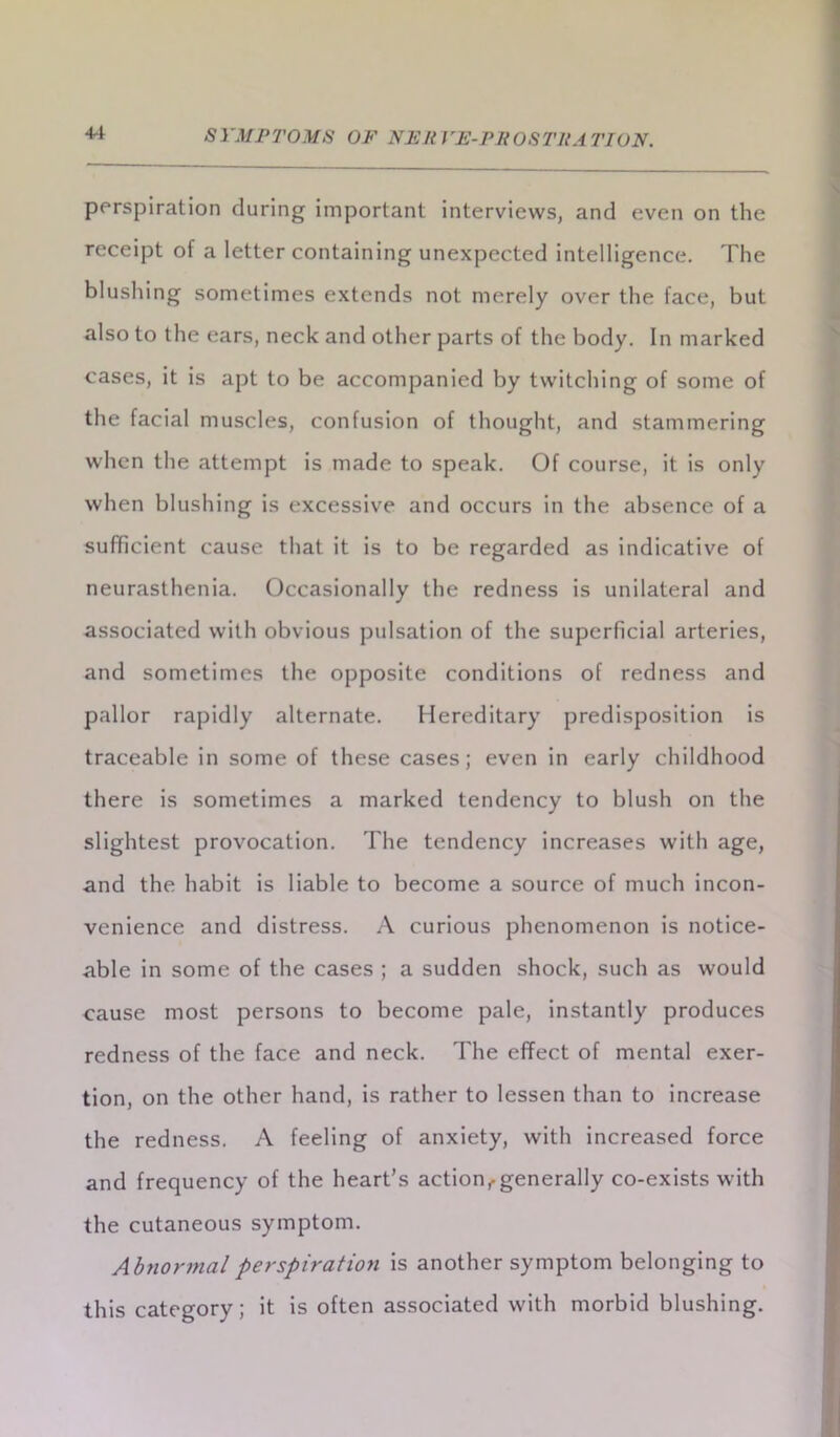 perspiration during important interviews, and even on the receipt of a letter containing unexpected intelligence. The blushing sometimes extends not merely over the face, but also to the ears, neck and other parts of the body. In marked cases, it is apt to be accompanied by twitching of some of the facial muscles, confusion of thought, and stammering when the attempt is made to speak. Of course, it is only when blushing is excessive and occurs in the absence of a sufficient cause that it is to be regarded as indicative of neurasthenia. Occasionally the redness is unilateral and associated with obvious pulsation of the superficial arteries, and sometimes the opposite conditions of redness and pallor rapidly alternate. Hereditary predisposition is traceable in some of these cases; even in early childhood there is sometimes a marked tendency to blush on the slightest provocation. The tendency increases with age, and the habit is liable to become a source of much incon- venience and distress. A curious phenomenon is notice- able in some of the cases ; a sudden shock, such as would cause most persons to become pale, instantly produces redness of the face and neck. The effect of mental exer- tion, on the other hand, is rather to lessen than to increase the redness. A feeling of anxiety, with increased force and frequency of the heart’s action f generally co-exists with the cutaneous symptom. Abnormal perspiration is another symptom belonging to this category; it is often associated with morbid blushing.