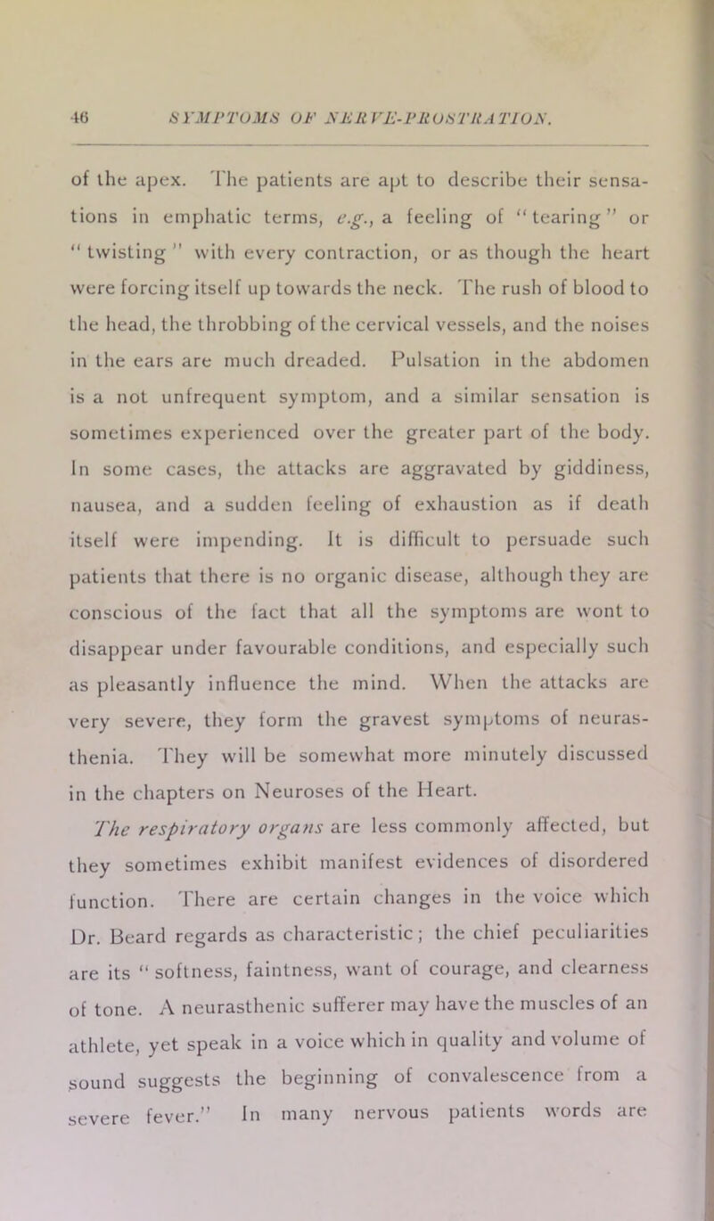 of the apex. The patients are apt to describe their sensa- tions in emphatic terms, e.g., a feeling of “tearing” or “ twisting ” with every contraction, or as though the heart were forcing itself up towards the neck. The rush of blood to the head, the throbbing of the cervical vessels, and the noises in the ears are much dreaded. Pulsation in the abdomen is a not unfrequent symptom, and a similar sensation is sometimes experienced over the greater part of the body. In some cases, the attacks are aggravated by giddiness, nausea, and a sudden feeling of exhaustion as if death itself were impending. It is difficult to persuade such patients that there is no organic disease, although they are conscious of the fact that all the symptoms are wont to disappear under favourable conditions, and especially such as pleasantly influence the mind. When the attacks are very severe, they form the gravest symptoms of neuras- thenia. They will be somewhat more minutely discussed in the chapters on Neuroses of the Heart. The respiratory organs are less commonly affected, but they sometimes exhibit manifest evidences of disordered function. There are certain changes in the voice which Dr. Beard regards as characteristic; the chief peculiarities are its “softness, faintness, want of courage, and clearness of tone. A neurasthenic sufferer may have the muscles of an athlete, yet speak in a voice which in quality and volume of sound suggests the beginning of convalescence Irom a severe fever.” In many nervous patients words are