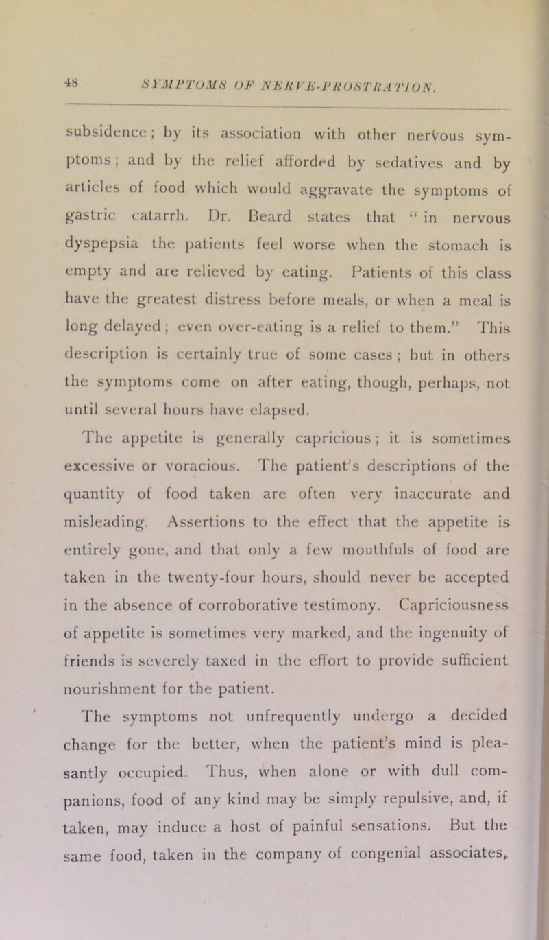 subsidence; by its association with other nervous sym- ptoms ; and by the relief afforded by sedatives and by articles of food which would aggravate the symptoms of gastric catarrh. Dr. Beard states that “ in nervous dyspepsia the patients feel worse when the stomach is empty and are relieved by eating. Patients of this class have the greatest distress before meals, or when a meal is long delayed; even over-eating is a relief to them.” This description is certainly true of some cases ; but in others the symptoms come on after eating, though, perhaps, not until several hours have elapsed. The appetite is generally capricious; it is sometimes excessive or voracious. The patient’s descriptions of the quantity of food taken are often very inaccurate and misleading. Assertions to the effect that the appetite is entirely gone, and that only a few mouthfuls of food are taken in the twenty-four hours, should never be accepted in the absence of corroborative testimony. Capriciousness of appetite is sometimes very marked, and the ingenuity of friends is severely taxed in the effort to provide sufficient nourishment for the patient. The symptoms not unfrequently undergo a decided change for the better, when the patient’s mind is plea- santly occupied. Thus, when alone or with dull com- panions, food of any kind may be simply repulsive, and, if taken, may induce a host of painful sensations. But the same food, taken in the company of congenial associates,.