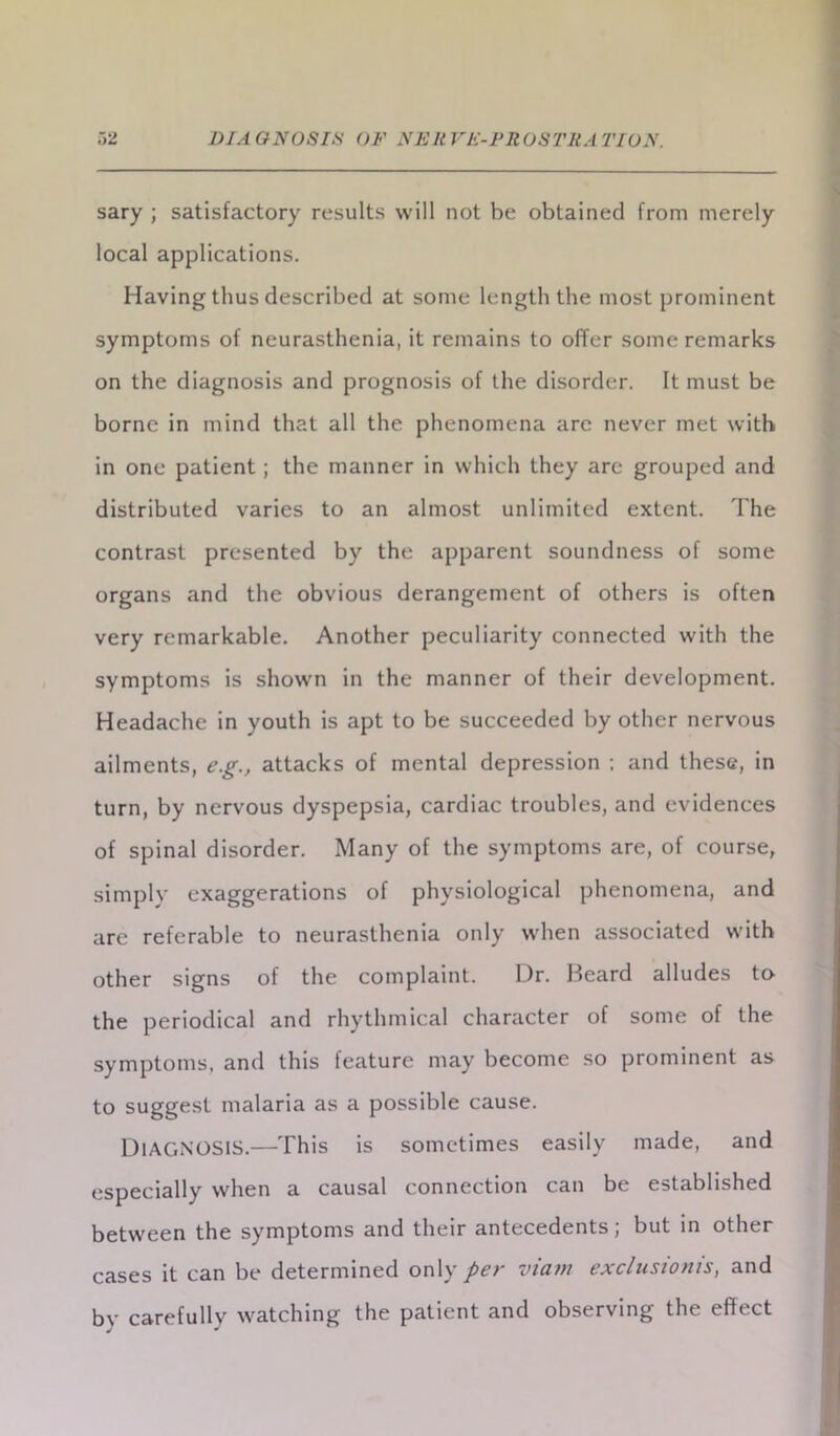 sary ; satisfactory results will not be obtained from merely local applications. Having thus described at some length the most prominent symptoms of neurasthenia, it remains to offer some remarks on the diagnosis and prognosis of the disorder. It must be borne in mind that all the phenomena arc never met with in one patient; the manner in which they are grouped and distributed varies to an almost unlimited extent. The contrast presented by the apparent soundness of some organs and the obvious derangement of others is often very remarkable. Another peculiarity connected with the symptoms is shown in the manner of their development. Headache in youth is apt to be succeeded by other nervous ailments, e.g., attacks of mental depression ; and these, in turn, by nervous dyspepsia, cardiac troubles, and evidences of spinal disorder. Many of the symptoms are, of course, simply exaggerations of physiological phenomena, and are referable to neurasthenia only when associated with other signs of the complaint. Dr. Beard alludes to the periodical and rhythmical character of some of the symptoms, and this feature may become so prominent as to suggest malaria as a possible cause. DIAGNOSIS.—This is sometimes easily made, and especially when a causal connection can be established between the symptoms and their antecedents; but in other cases it can be determined only pcy vtcivt sxclusiom's, and by carefully watching the patient and observing the effect