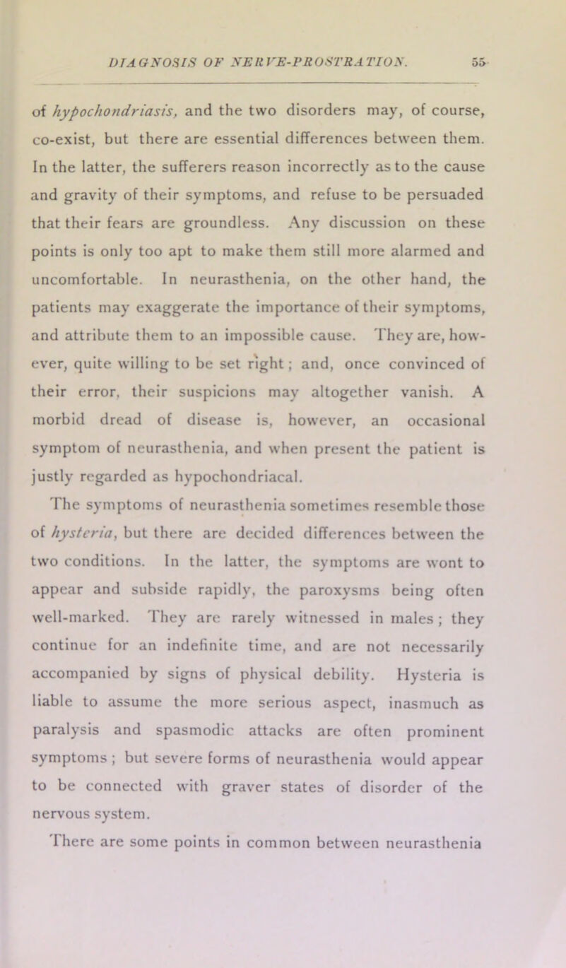 of hypochondriasis, and the two disorders may, of course, co-exist, but there are essential differences between them. In the latter, the sufferers reason incorrectly as to the cause and gravity of their symptoms, and refuse to be persuaded that their fears are groundless. Any discussion on these points is only too apt to make them still more alarmed and uncomfortable. In neurasthenia, on the other hand, the patients may exaggerate the importance of their symptoms, and attribute them to an impossible cause. They are, how- ever, quite willing to be set right; and, once convinced of their error, their suspicions may altogether vanish. A morbid dread of disease is, however, an occasional symptom of neurasthenia, and when present the patient is justly regarded as hypochondriacal. The symptoms of neurasthenia sometimes resemble those of hysteria, but there are decided differences between the two conditions. In the latter, the symptoms are wont to appear and subside rapidly, the paroxysms being often well-marked. They are rarely witnessed in inales ; they continue for an indefinite time, and are not necessarily accompanied by signs of physical debility. Hysteria is liable to assume the more serious aspect, inasmuch as paralysis and spasmodic attacks are often prominent symptoms ; but severe forms of neurasthenia would appear to be connected with graver states of disorder of the nervous system. I here are some points in common between neurasthenia