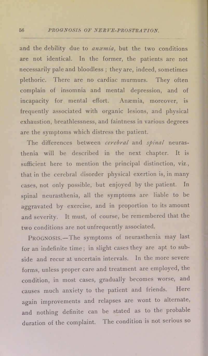 and the debility due to anaemia, but the two conditions are not identical. In the former, the patients are not necessarily pale and bloodless ; they are, indeed, sometimes plethoric. There are no cardiac murmurs. They often complain of insomnia and mental depression, and of incapacity for mental effort. Anaemia, moreover, is frequently associated with organic lesions, and physical exhaustion, breathlessness, and faintness in various degrees are the symptoms which distress the patient. The differences between cerebral and spinal neuras- thenia will be described in the next chapter. It is sufficient here to mention the principal distinction, viz., that in the cerebral disorder physical exertion is, in many cases, not only possible, but enjoyed by the patient. In spinal neurasthenia, all the symptoms are liable to be aggravated by exercise, and in proportion to its amount and severity. It must, of course, be remembered that the two conditions are not unfrequently associated. PROGNOSIS. — The symptoms of neurasthenia may last for an indefinite time; in slight cases they are apt to sub- side and recur at uncertain intervals. In the more severe forms, unless proper care and treatment are employed, the condition, in most cases, gradually becomes worse, and causes much anxiety to the patient and friends. Here again improvements and relapses are wont to alternate, and nothing definite can be stated as to the probable duration of the complaint. 1 he condition is not serious so