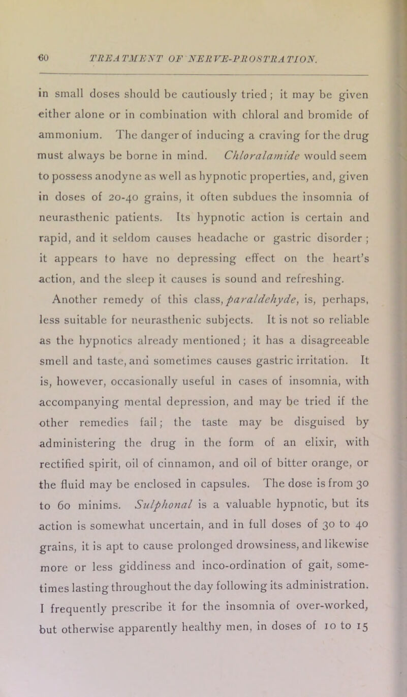 in small doses should be cautiously tried ; it may be given either alone or in combination with chloral and bromide of ammonium. The danger of inducing a craving for the drug must always be borne in mind. Chloralamide would seem to possess anodyne as well as hypnotic properties, and, given in doses of 20-40 grains, it often subdues the insomnia of neurasthenic patients. Its hypnotic action is certain and rapid, and it seldom causes headache or gastric disorder ; it appears to have no depressing effect on the heart’s action, and the sleep it causes is sound and refreshing. Another remedy of this class, paraldehyde, is, perhaps, less suitable for neurasthenic subjects. It is not so reliable as the hypnotics already mentioned ; it has a disagreeable smell and taste, and sometimes causes gastric irritation. It is, however, occasionally useful in cases of insomnia, with accompanying mental depression, and may be tried if the other remedies fail; the taste may be disguised by administering the drug in the form of an elixir, with rectified spirit, oil of cinnamon, and oil of bitter orange, or the fluid may be enclosed in capsules. The dose is from 30 to 60 minims. Sulphonal is a valuable hypnotic, but its action is somewhat uncertain, and in full doses of 30 to 40 grains, it is apt to cause prolonged drowsiness, and likewise more or less giddiness and inco-ordination of gait, some- times lasting throughout the day following its administration. I frequently prescribe it for the insomnia of over-worked,