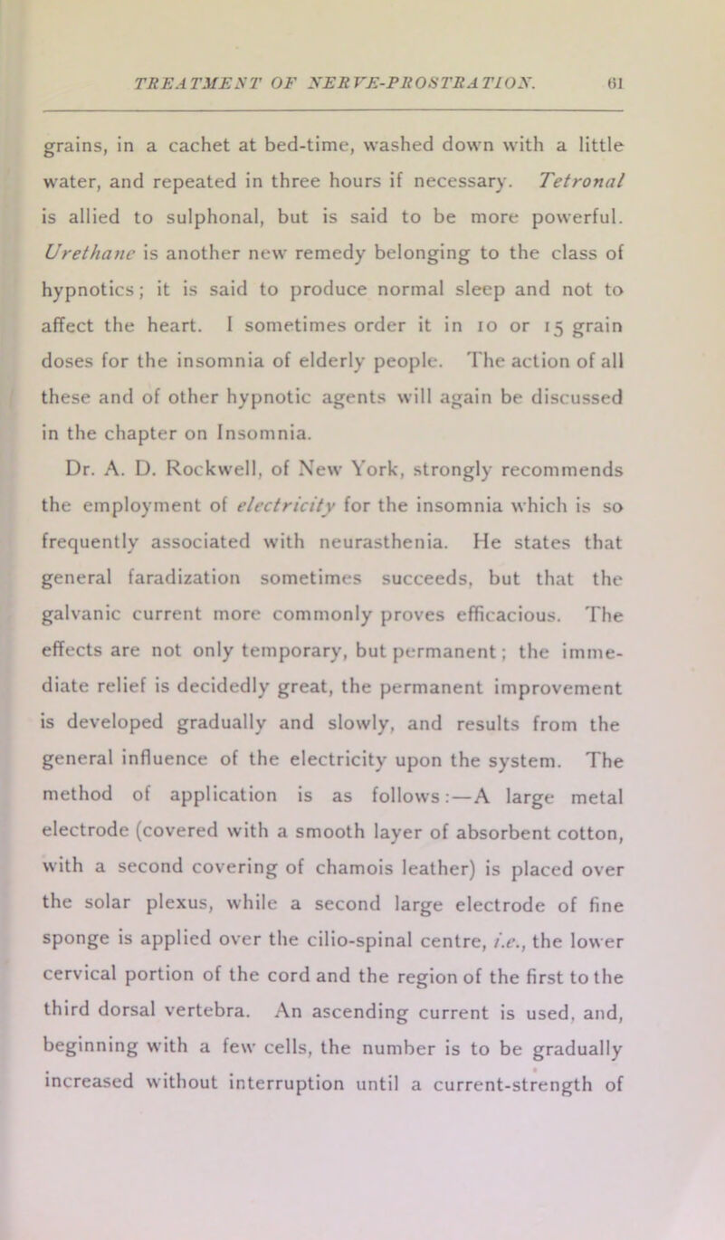 grains, in a cachet at bed-time, washed down with a little water, and repeated in three hours if necessary. Tetronal is allied to sulphonal, but is said to be more powerful. Urethane is another new remedy belonging to the class of hypnotics; it is said to produce normal sleep and not to affect the heart. I sometimes order it in io or 15 grain doses for the insomnia of elderly people. The action of all these and of other hypnotic agents will again be discussed in the chapter on Insomnia. Dr. A. D. Rockwell, of New York, strongly recommends the employment of electricity for the insomnia which is so frequently associated with neurasthenia. He states that general faradization sometimes succeeds, but that the galvanic current more commonly proves efficacious. The effects are not only temporary, but permanent; the imme- diate relief is decidedly great, the permanent improvement is developed gradually and slowly, and results from the general influence of the electricity upon the system. The method of application is as follows:—A large metal electrode (covered with a smooth layer of absorbent cotton, with a second covering of chamois leather) is placed over the solar plexus, while a second large electrode of fine sponge is applied over the cilio-spinal centre, i.e., the lower cervical portion of the cord and the region of the first to the third dorsal vertebra. An ascending current is used, and, beginning with a few cells, the number is to be gradually increased without interruption until a current-strength of