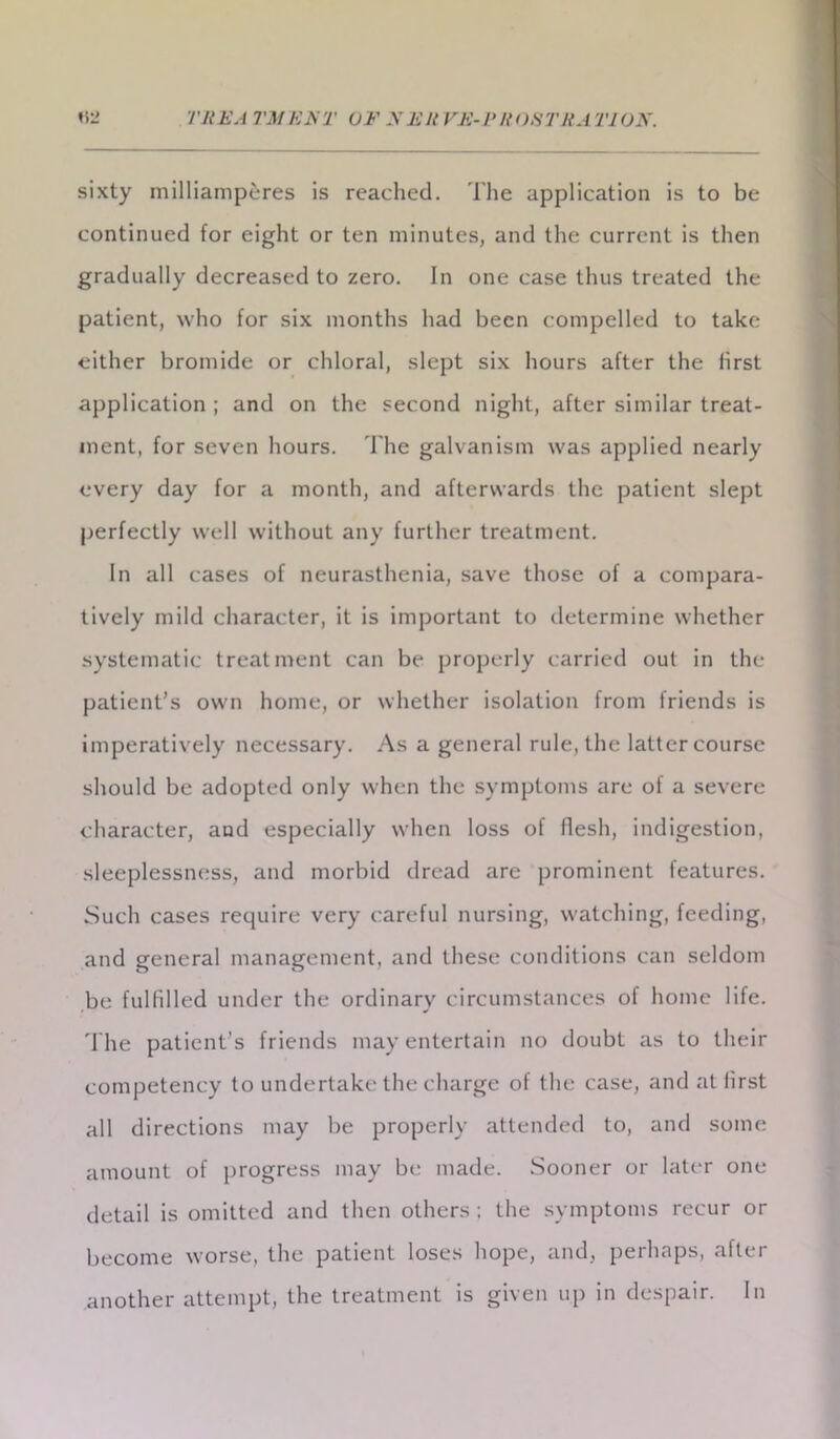 sixty milliamperes is reached. The application is to be continued for eight or ten minutes, and the current is then gradually decreased to zero. In one case thus treated the patient, who for six months had been compelled to take either bromide or chloral, slept six hours after the first application ; and on the second night, after similar treat- ment, for seven hours. The galvanism was applied nearly every day for a month, and afterwards the patient slept perfectly well without any further treatment. In all cases of neurasthenia, save those of a compara- tively mild character, it is important to determine whether systematic treatment can be properly carried out in the patient’s own home, or whether isolation from friends is imperatively necessary. As a general rule, the latter course should be adopted only when the symptoms are of a severe character, aud especially when loss of flesh, indigestion, sleeplessness, and morbid dread are prominent features. Such cases require very careful nursing, watching, feeding, and general management, and these conditions can seldom be fulfilled under the ordinary circumstances of home life. The patient’s friends may entertain no doubt as to their competency to undertake the charge of the case, and at first all directions may be properly attended to, and some amount of progress may be made. Sooner or later one detail is omitted and then others ; the symptoms recur or become worse, the patient loses hope, and, perhaps, after another attempt, the treatment is given up in despair. In