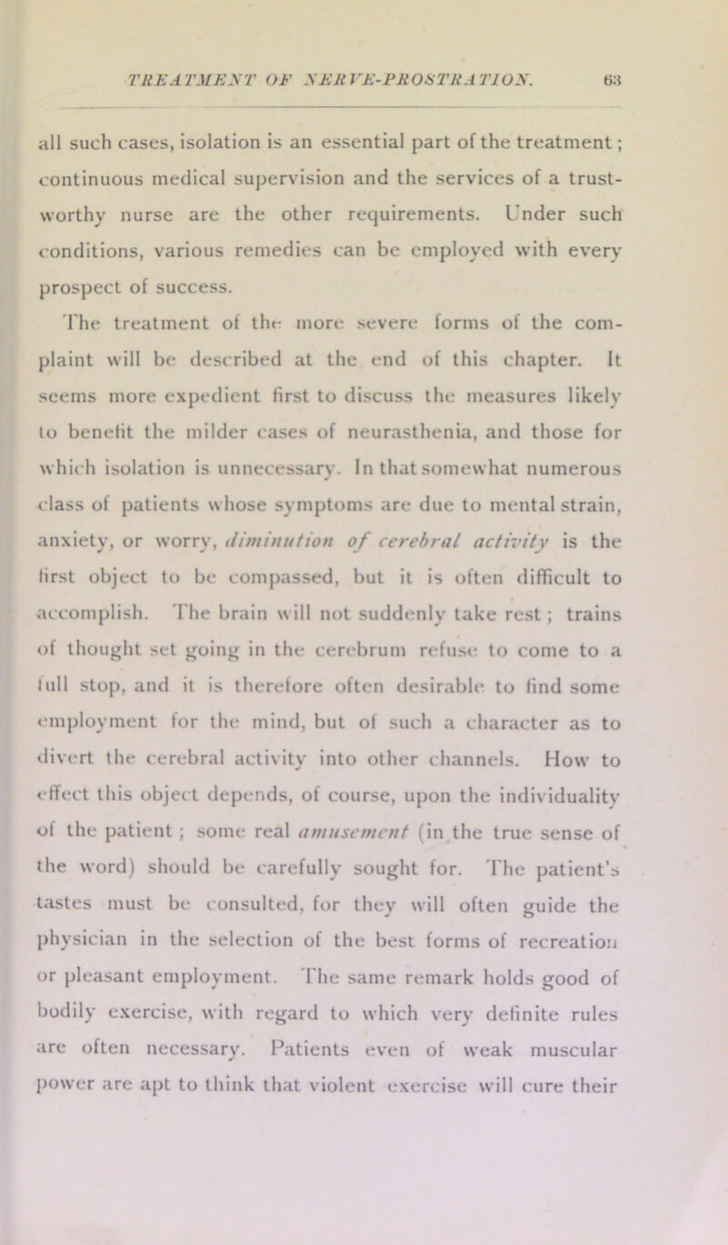 all such cases, isolation is an essential part of the treatment; continuous medical supervision and the services of a trust- worthy nurse are the other requirements. I'nder such conditions, various remedies can be employed with every prospect of success. The treatment of the more severe forms of the com- plaint will be described at the end of this chapter. It seems more expedient first to discuss the measures likely to benefit the milder cases of neurasthenia, and those for which isolation is unnecessary. In that somewhat numerous class of patients whose symptoms are due to mental strain, anxiety, or worry, diminution of cerebral activity is the lirst object to be compassed, but it is often difficult to accomplish. The brain will not suddenly take rest; trains of thought set going in the cerebrum refuse to come to a lull stop, and it is therefore often desirable to find some employment for the mind, but of such a character as to divert the cerebral activity into other channels. How to effect this object depends, of course, upon the individuality ot the patient ; some real amusement (in the true sense of the word) should be carefully sought for. The patient’s tastes must be consulted, for they will often guide the physician in the selection ot the best forms of recreation or pleasant employment. The same remark holds good of bodily exercise, with regard to which very definite rules are often necessary. Patients even of weak muscular power arc apt to think that violent exercise will cure their