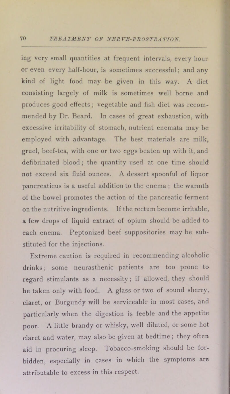 ing very small quantities at frequent intervals, every hour or even every half-hour, is sometimes successful; and any kind of light food may be given in this way. A diet consisting largely of milk is sometimes well borne and produces good effects ; vegetable and fish diet was recom- mended by Dr. Beard. In cases of great exhaustion, with excessive irritability of stomach, nutrient enemata may be employed with advantage. The best materials are milk, gruel, beef-tea, with one or two eggs beaten up with it, and defibrinated blood; the quantity used at one time should not exceed six fluid ounces. A dessert spoonful of liquor pancreaticus is a useful addition to the enema ; the warmth of the bowel promotes the action of the pancreatic ferment on the nutritive ingredients. If the rectum become irritable, a few drops of liquid extract of opium should be added to each enema. Peptonized beef suppositories may be sub- stituted for the injections. Extreme caution is required in recommending alcoholic drinks; some neurasthenic patients are too prone to regard stimulants as a necessity ; if allowed, they should be taken only with food. A glass or two of sound sherry, claret, or Burgundy will be serviceable in most cases, and particularly when the digestion is feeble and the appetite poor. A little brandy or whisky, well diluted, or some hot claret and water, may also be given at bedtime; they often aid in procuring sleep. Tobacco-smoking should be for- bidden, especially in cases in which the symptoms are attributable to excess in this respect.