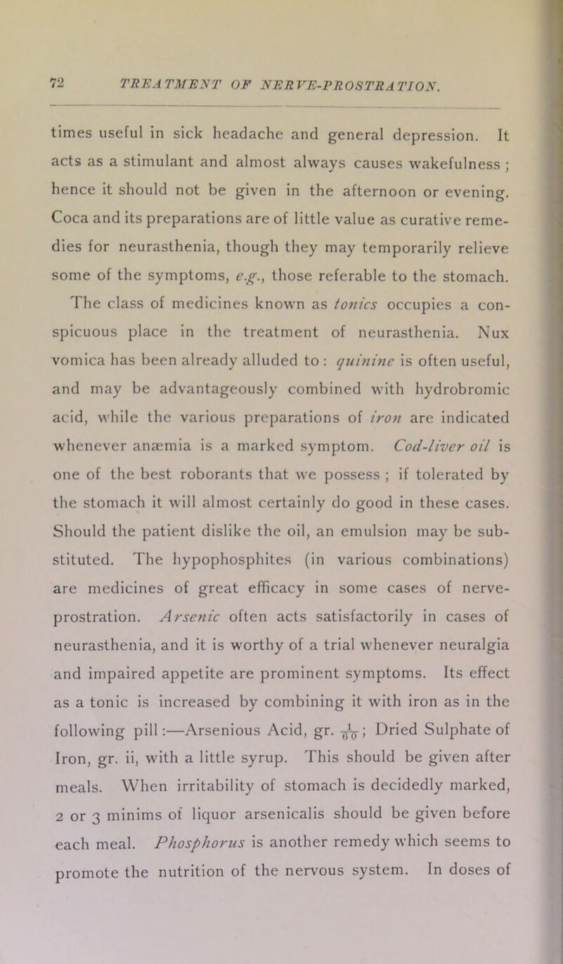 times useful in sick headache and general depression. It acts as a stimulant and almost always causes wakefulness ; hence it should not be given in the afternoon or evening. Coca and its preparations are of little value as curative reme- dies for neurasthenia, though they may temporarily relieve some of the symptoms, eg., those referable to the stomach. The class of medicines known as tonics occupies a con- spicuous place in the treatment of neurasthenia. Nux vomica has been already alluded to : quinine is often useful, and may be advantageously combined with hydrobromic acid, while the various preparations of iron are indicated whenever anaemia is a marked symptom. Cod-liver oil is one of the best roborants that we possess ; if tolerated by the stomach it will almost certainly do good in these cases. Should the patient dislike the oil, an emulsion may be sub- stituted. The hypophosphites (in various combinations) are medicines of great efficacy in some cases of nerve- prostration. Arsenic often acts satisfactorily in cases of neurasthenia, and it is worthy of a trial whenever neuralgia and impaired appetite are prominent symptoms. Its effect as a tonic is increased by combining it with iron as in the following pill:—Arsenious Acid, gr. Dried Sulphate of Iron, gr. ii, with a little syrup. This should be given after meals. When irritability of stomach is decidedly marked, 2 or 3 minims of liquor arsenicalis should be given before each meal. Phosphorus is another remedy which seems to promote the nutrition of the nervous system. In doses of