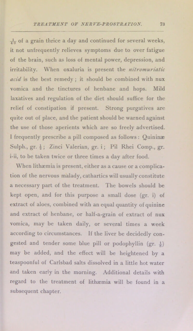 ^ of a grain thrice a day and continued for several weeks, it not unfrequently relieves symptoms due to over fatigue of the brain, such as loss of mental power, depression, and irritability. When oxaluria is present the nitromuriatic acid is the best remedy ; it should be combined with nux vomica and the tinctures of henbane and hops. Mild laxatives and regulation of the diet should suffice for the relief of constipation if present. Strong purgatives are quite out of place, and the patient should be warned against the use of those aperients which are so freely advertised. 1 frequently prescribe a pill composed as follows: Quininae Sulph., gr. i ; Zinci Valerian, gr. i; Pil Rhei Comp., gr. i-ii, to be taken twice or three times a day after food. When lithsemia is present, either as a cause or a complica- tion of the nervous malady, cathartics will usually constitute a necessary part of the treatment. The bowels should be kept open, and for this purpose a small dose (gr. i) of extract of aloes, combined with an equal quantity of quinine and extract of henbane, or half-a-grain of extract of nux vomica, may be taken daily, or several times a week according to circumstances. If the liver be decidedly con- gested and tender some blue pill or podophyllin (gr. may be added, and the effect will be heightened by a teaspoonful of Carlsbad salts dissolved in a little hot water and taken early in the morning. Additional details with regard to the treatment of lithaemia will be found in a subsequent chapter.