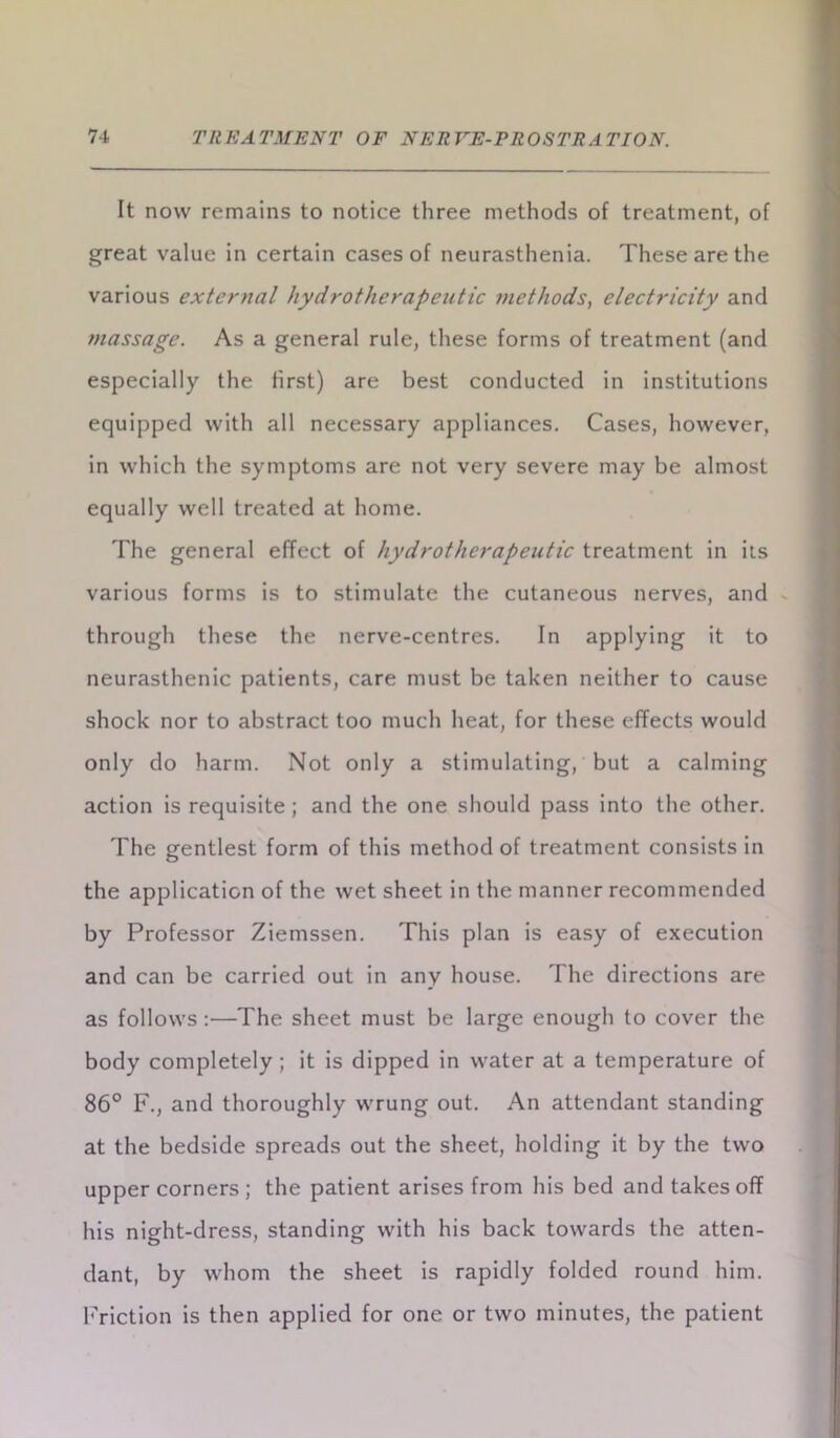 It now remains to notice three methods of treatment, of great value in certain cases of neurasthenia. These are the various external hydrothcrapeutic methods, electricity and massage. As a general rule, these forms of treatment (and especially the first) are best conducted in institutions equipped with all necessary appliances. Cases, however, in which the symptoms are not very severe may be almost equally well treated at home. The general effect of hydrothcrapeutic treatment in its various forms is to stimulate the cutaneous nerves, and through these the nerve-centres. In applying it to neurasthenic patients, care must be taken neither to cause shock nor to abstract too much heat, for these effects would only do harm. Not only a stimulating, but a calming action is requisite ; and the one should pass into the other. The gentlest form of this method of treatment consists in the application of the wet sheet in the manner recommended by Professor Ziemssen. This plan is easy of execution and can be carried out in any house. The directions are as follows :—The sheet must be large enough to cover the body completely; it is dipped in water at a temperature of 86° F., and thoroughly wrung out. An attendant standing at the bedside spreads out the sheet, holding it by the two upper corners ; the patient arises from his bed and takes off his night-dress, standing with his back towards the atten- dant, by whom the sheet is rapidly folded round him. Friction is then applied for one or two minutes, the patient