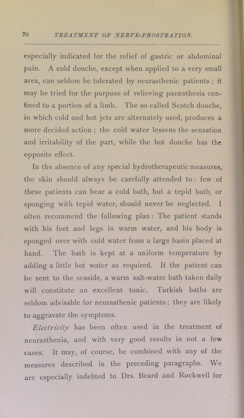 especially indicated for the relief of gastric or abdominal pain. A cold douche, except when applied to a very small area, can seldom be tolerated by neurasthenic patients ; it may be tried for the purpose of relieving paraesthesia con- fined to a portion of a limb. The so called Scotch douche, in which cold and hot jets are alternately used, produces a more decided action ; the cold water lessens the sensation and irritability of the part, while the hot douche has the opposite effect. In the absence of any special hydrotherapeutic measures, the skin should always be carefully attended to : few of these patients can bear a cold bath, but a tepid bath, or sponging with tepid water, should never be neglected. I often recommend the following plan : The patient stands with his feet and legs in warm water, and his body is sponged over with cold water from a large basin placed at hand. The bath is kept at a uniform temperature by adding a little hot water as required. If the patient can be sent to the seaside, a warm salt-water bath taken daily will constitute an excellent tonic. Turkish baths are seldom advisable for neurasthenic patients; they are likely to aggravate the symptoms. Electricity has been often used in the treatment of neurasthenia, and with very good results in not a few cases. It may, of course, be combined with any of the measures described in the preceding paragraphs. We are especially indebted to Drs. Beard and Rockwell for