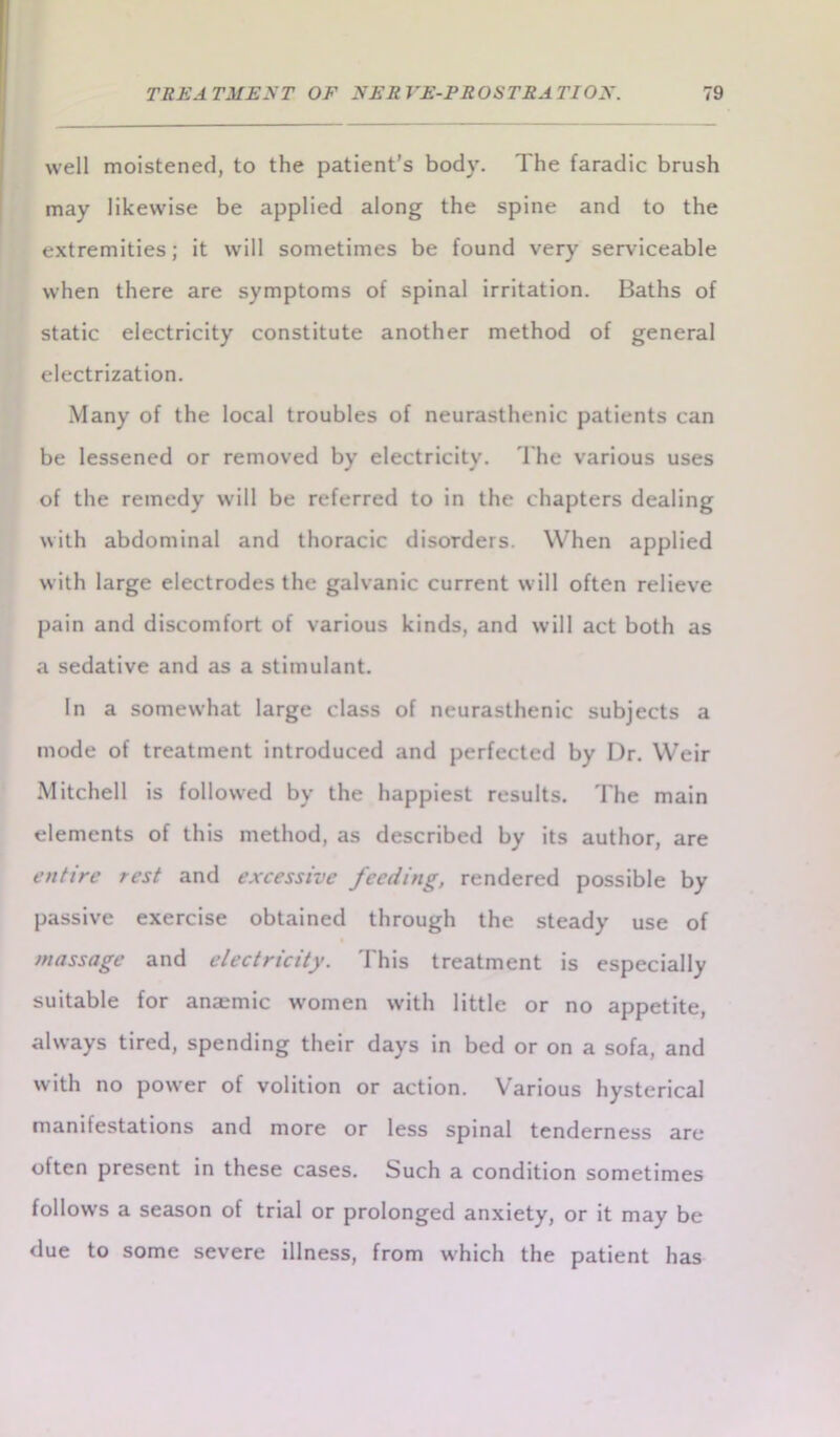 well moistened, to the patient’s body. The faradic brush may likewise be applied along the spine and to the extremities; it will sometimes be found very serviceable when there are symptoms of spinal irritation. Baths of static electricity constitute another method of general electrization. Many of the local troubles of neurasthenic patients can be lessened or removed by electricity. The various uses of the remedy will be referred to in the chapters dealing with abdominal and thoracic disorders. When applied with large electrodes the galvanic current will often relieve pain and discomfort of various kinds, and will act both as a sedative and as a stimulant. In a somewhat large class of neurasthenic subjects a mode of treatment introduced and perfected by Dr. Weir Mitchell is followed by the happiest results. The main elements of this method, as described by its author, are entire rest and excessive feeding, rendered possible by passive exercise obtained through the steady use of massage and electricity. This treatment is especially suitable for anaemic women with little or no appetite, always tired, spending their days in bed or on a sofa, and with no power of volition or action. Various hysterical manifestations and more or less spinal tenderness are often present in these cases. Such a condition sometimes follows a season of trial or prolonged anxiety, or it may be due to some severe illness, from which the patient has