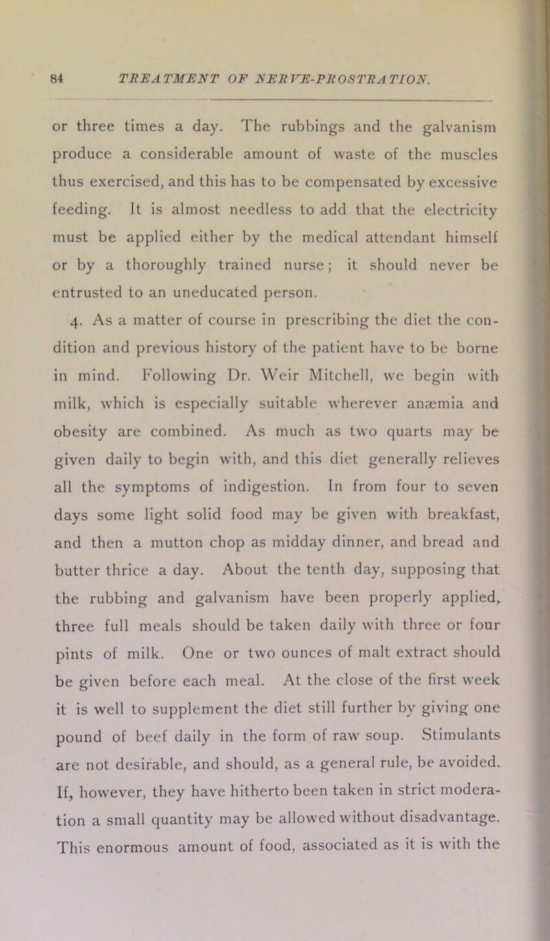 or three times a day. The rubbings and the galvanism produce a considerable amount of waste of the muscles thus exercised, and this has to be compensated by excessive feeding. It is almost needless to add that the electricity must be applied either by the medical attendant himself or by a thoroughly trained nurse; it should never be entrusted to an uneducated person. 4. As a matter of course in prescribing the diet the con- dition and previous history of the patient have to be borne in mind. Following Dr. Weir Mitchell, we begin with milk, which is especially suitable wherever anaemia and obesity are combined. As much as two quarts may be given daily to begin with, and this diet generally relieves all the symptoms of indigestion. In from four to seven days some light solid food may be given with breakfast, and then a mutton chop as midday dinner, and bread and butter thrice a day. About the tenth day, supposing that the rubbing and galvanism have been properly applied, three full meals should be taken daily with three or four pints of milk. One or two ounces of malt extract should be given before each meal. At the close of the first week it is well to supplement the diet still further by giving one pound of beef daily in the form of raw soup. Stimulants are not desirable, and should, as a general rule, be avoided. If, however, they have hitherto been taken in strict modera- tion a small quantity may be allowed without disadvantage. This enormous amount of food, associated as it is with the