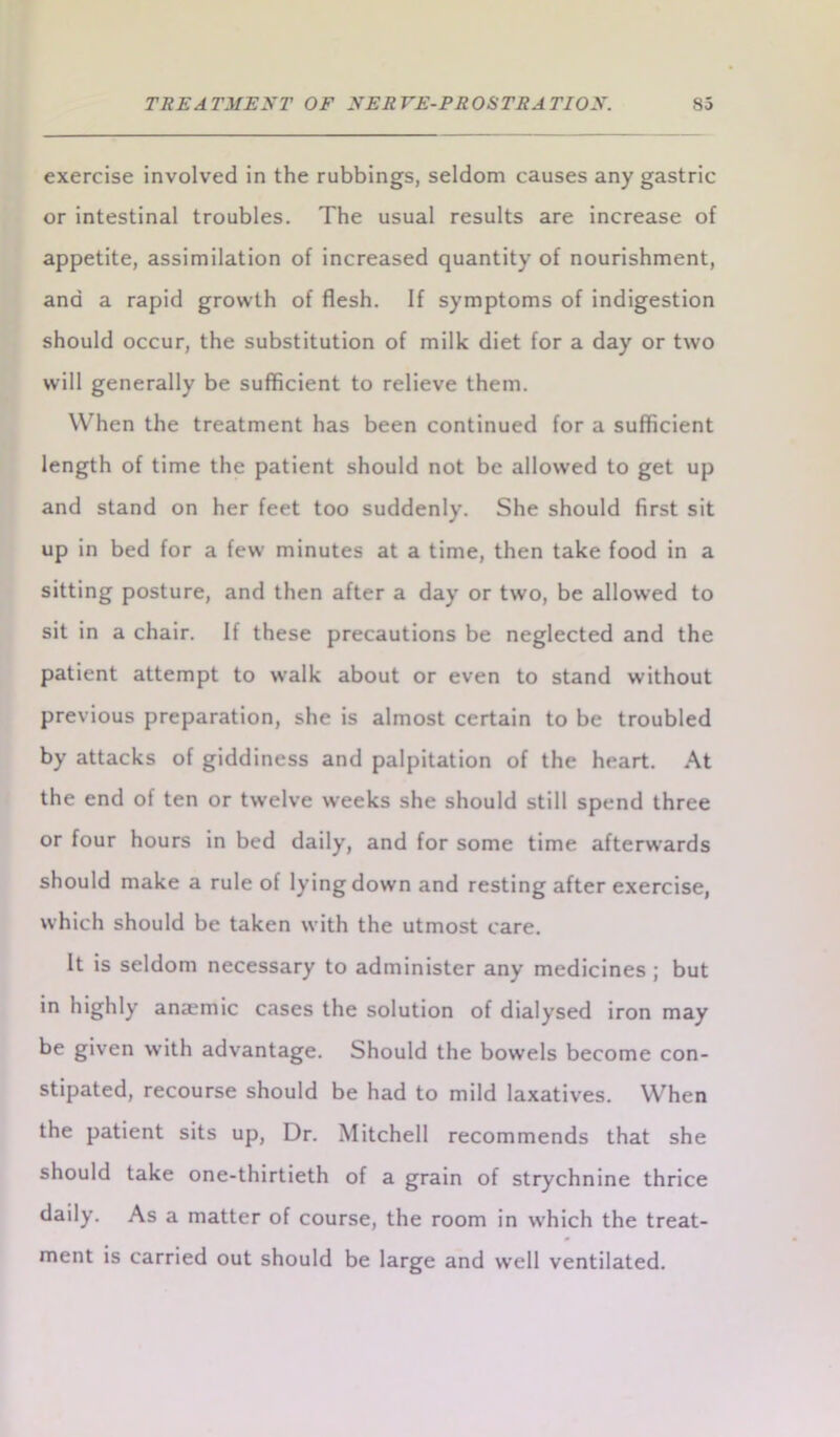 exercise involved in the rubbings, seldom causes any gastric or intestinal troubles. The usual results are increase of appetite, assimilation of increased quantity of nourishment, and a rapid growth of flesh. If symptoms of indigestion should occur, the substitution of milk diet for a day or two will generally be sufficient to relieve them. When the treatment has been continued for a sufficient length of time the patient should not be allowed to get up and stand on her feet too suddenly. She should first sit up in bed for a few minutes at a time, then take food in a sitting posture, and then after a day or two, be allowed to sit in a chair. If these precautions be neglected and the patient attempt to walk about or even to stand without previous preparation, she is almost certain to be troubled by attacks of giddiness and palpitation of the heart. At the end of ten or twelve weeks she should still spend three or four hours in bed daily, and for some time afterwards should make a rule of lying down and resting after exercise, which should be taken with the utmost care. It is seldom necessary to administer any medicines; but in highly anaemic cases the solution of dialysed iron may be given with advantage. Should the bowels become con- stipated, recourse should be had to mild laxatives. When the patient sits up, Dr. Mitchell recommends that she should take one-thirtieth of a grain of strychnine thrice daily. As a matter of course, the room in which the treat- ment is carried out should be large and well ventilated.