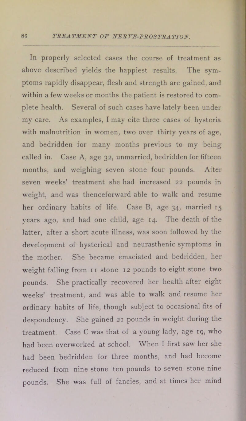 In properly selected cases the course of treatment as above described yields the happiest results. The sym- ptoms rapidly disappear, flesh and strength are gained, and within a few weeks or months the patient is restored to com- plete health. Several of such cases have lately been under my care. As examples, I may cite three cases of hysteria with malnutrition in women, two over thirty years of age, and bedridden for many months previous to my being called in. Case A, age 32, unmarried, bedridden for fifteen months, and weighing seven stone four pounds. After seven weeks’ treatment she had increased 22 pounds in weight, and was thenceforward able to walk and resume her ordinary habits of life. Case B, age 34, married 15 years ago, and had one child, age 14. The death of the latter, after a short acute illness, was soon followed by the development of hysterical and neurasthenic symptoms in the mother. She became emaciated and bedridden, her weight falling from 11 stone 12 pounds to eight stone two pounds. She practically recovered her health after eight weeks’ treatment, and was able to walk and resume her ordinary habits of life, though subject to occasional fits of despondency. She gained 21 pounds in weight during the treatment. Case C was that of a young lady, age 19, who had been overworked at school. When I first saw her she had been bedridden for three months, and had become reduced from nine stone ten pounds to seven stone nine pounds. She was full of fancies, and at times her mind