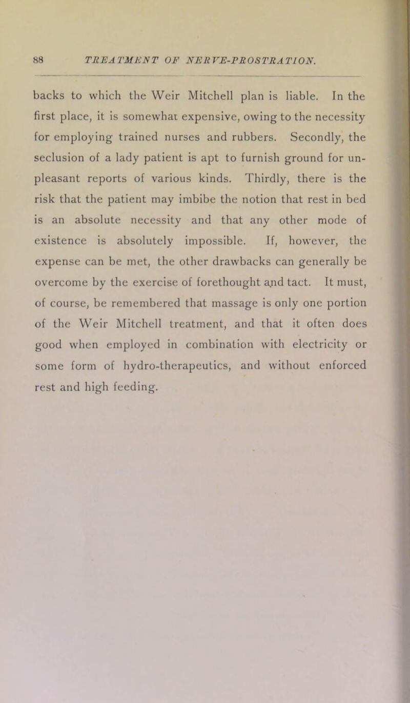 backs to which the Weir Mitchell plan is liable. In the first place, it is somewhat expensive, owing to the necessity for employing trained nurses and rubbers. Secondly, the seclusion of a lady patient is apt to furnish ground for un- pleasant reports of various kinds. Thirdly, there is the risk that the patient may imbibe the notion that rest in bed is an absolute necessity and that any other mode of existence is absolutely impossible. If, however, the expense can be met, the other drawbacks can generally be overcome by the exercise of forethought a.nd tact. It must, of course, be remembered that massage is only one portion of the Weir Mitchell treatment, and that it often does good when employed in combination with electricity or some form of hydro-therapeutics, and without enforced rest and high feeding.