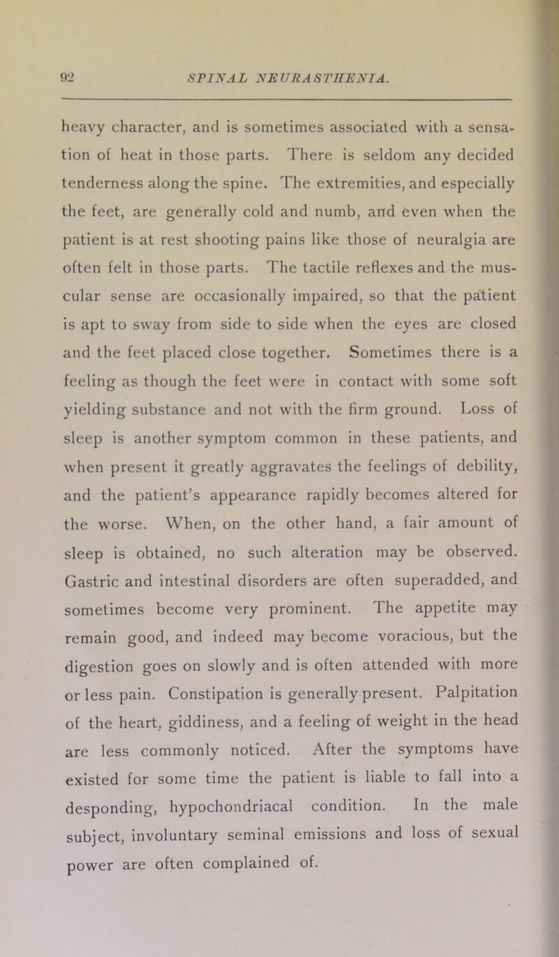 9li SPINA L NR UR A S 1'RRN IA. heavy character, and is sometimes associated with a sensa- tion of heat in those parts. There is seldom any decided tenderness along the spine. The extremities, and especially the feet, are generally cold and numb, and even when the patient is at rest shooting pains like those of neuralgia are often felt in those parts. The tactile reflexes and the mus- cular sense are occasionally impaired, so that the patient is apt to sway from side to side when the eyes are closed and the feet placed close together. Sometimes there is a feeling as though the feet were in contact with some soft yielding substance and not with the firm ground. Loss of sleep is another symptom common in these patients, and when present it greatly aggravates the feelings of debility, and the patient’s appearance rapidly becomes altered for the worse. When, on the other hand, a fair amount of sleep is obtained, no such alteration may be observed. Gastric and intestinal disorders are often superadded, and sometimes become very prominent. The appetite may remain good, and indeed may become voracious, but the digestion goes on slowly and is often attended with more or less pain. Constipation is generally present. Palpitation of the heart, giddiness, and a feeling of weight in the head are less commonly noticed. After the symptoms have existed for some time the patient is liable to fall into a desponding, hypochondriacal condition. In the male subject, involuntary seminal emissions and loss of sexual power are often complained of.