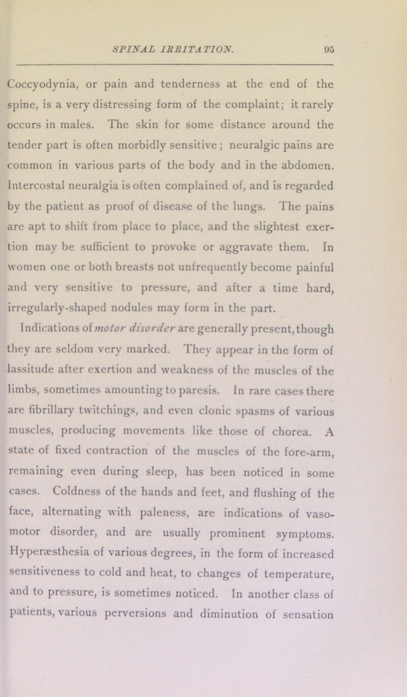 Coccyodynia, or pain and tenderness at the end of the spine, is a very distressing form of the complaint; it rarely occurs in males. The skin for some distance around the tender part is often morbidly sensitive ; neuralgic pains are common in various parts of the body and in the abdomen. Intercostal neuralgia is often complained of, and is regarded by the patient as proof of disease of the lungs. The pains are apt to shift from place to place, and the slightest exer- tion may be sufficient to provoke or aggravate them. In women one or both breasts not unfrequently become painful and very sensitive to pressure, and after a time hard, irregularly-shaped nodules may form in the part. Indications of motor disorder are generally present, though they are seldom very marked. They appear in the form of lassitude after exertion and weakness of the muscles of the limbs, sometimes amounting to paresis. In rare cases there are librillary twitchings, and even clonic spasms of various muscles, producing movements like those of chorea. A state of fixed contraction of the muscles of the fore-arm, remaining even during sleep, has been noticed in some cases. Coldness of the hands and feet, and flushing of the face, alternating with paleness, are indications of vaso- motor disorder, and are usually prominent symptoms. Hyperaesthesia of various degrees, in the form of increased sensitiveness to cold and heat, to changes of temperature, and to pressure, is sometimes noticed. In another class of patients, various perversions and diminution of sensation