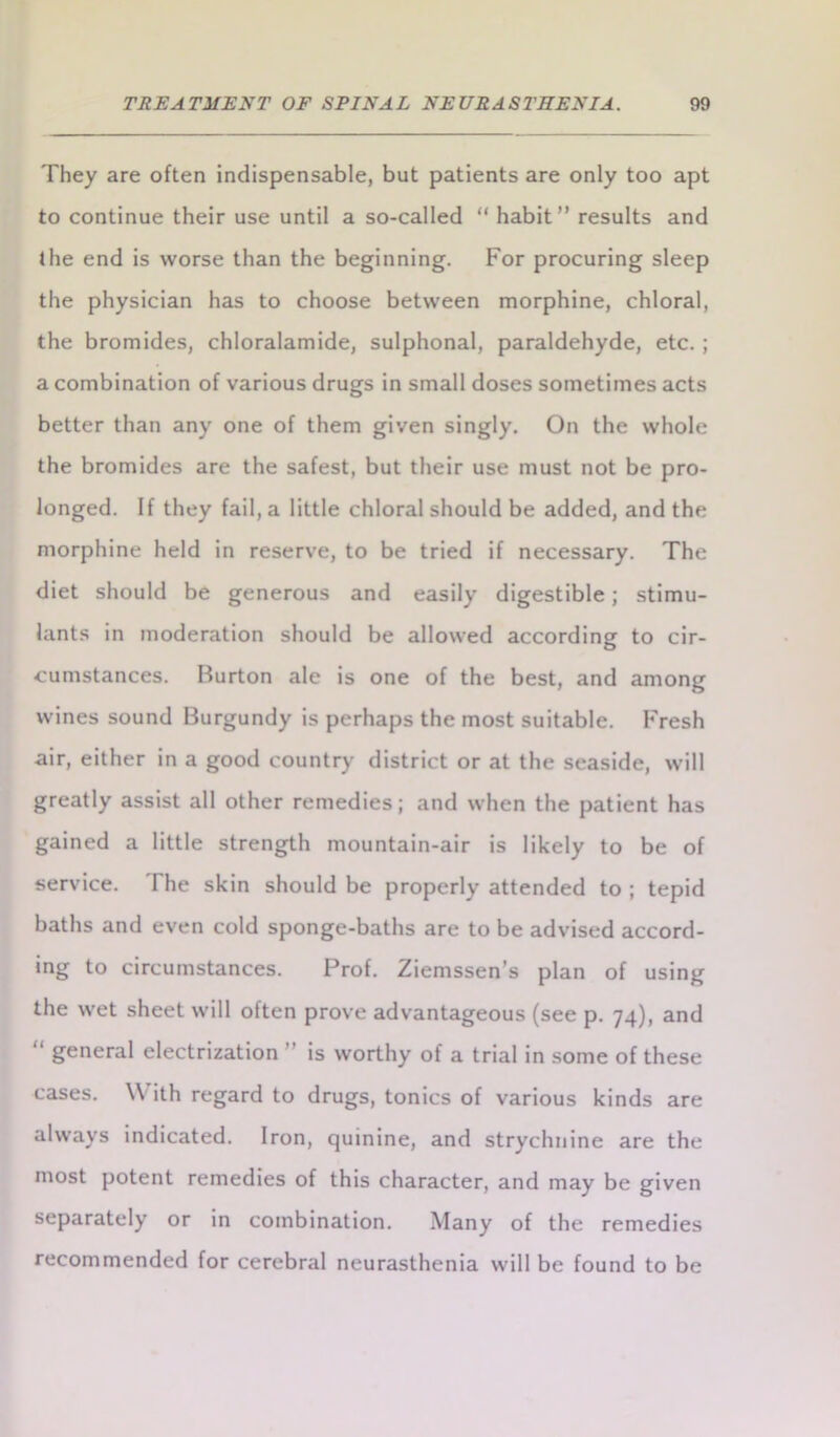 They are often indispensable, but patients are only too apt to continue their use until a so-called “ habit” results and the end is worse than the beginning. For procuring sleep the physician has to choose between morphine, chloral, the bromides, chloralamide, sulphonal, paraldehyde, etc.; a combination of various drugs in small doses sometimes acts better than any one of them given singly. On the whole the bromides are the safest, but their use must not be pro- longed. If they fail, a little chloral should be added, and the morphine held in reserve, to be tried if necessary. The diet should be generous and easily digestible; stimu- lants in moderation should be allowed according to cir- cumstances. Burton ale is one of the best, and among wines sound Burgundy is perhaps the most suitable. Fresh air, either in a good country district or at the seaside, will greatly assist all other remedies; and when the patient has gained a little strength mountain-air is likely to be of service. The skin should be properly attended to ; tepid baths and even cold sponge-baths are to be advised accord- ing to circumstances. Prof. Ziemssen’s plan of using the wet sheet will often prove advantageous (see p. 74), and “ general electrization ” is worthy of a trial in some of these cases. \\ ith regard to drugs, tonics of various kinds are always indicated. Iron, quinine, and strychnine are the most potent remedies of this character, and may be given separately or in combination. Many of the remedies recommended for cerebral neurasthenia will be found to be