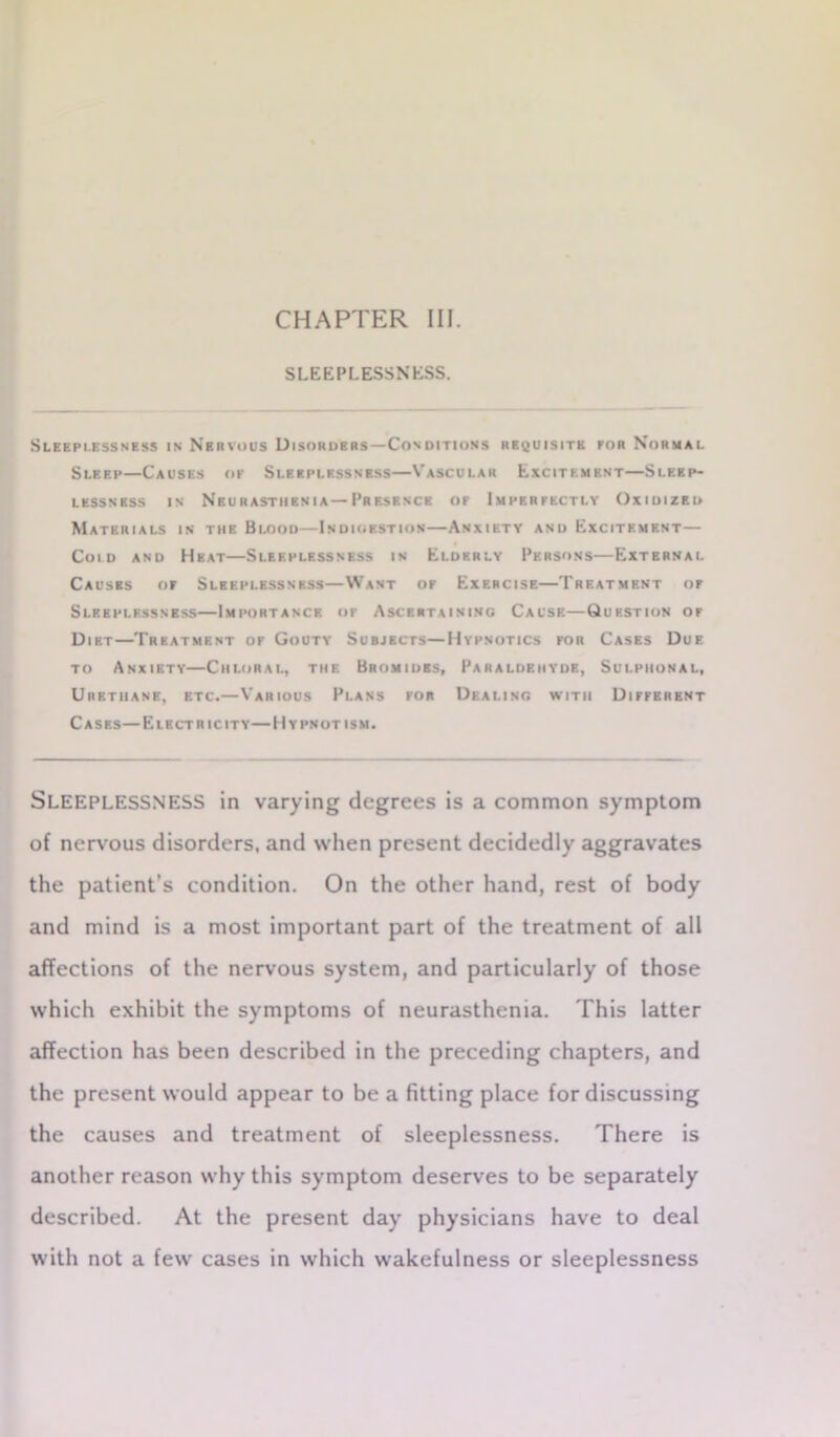 CHAPTER III. SLEEPLESSNESS. Sleeplessness in Nervous Disorders—Conditions requisite for Normal Sleep—Causes of Sleeplessness—Vascular Excitement—Sleep- lessness in Neurasthenia—Presence of Imperfectly Oxidized Materials in the Blood—Indigestion—Anxiety and Excitement— Cold and Heat—Sleeplessness in Elderly Persons—External Causes of Sleeplessness—Want of Exercise—Treatment of Sleeplessness—Importance or Ascertaining Cause—Question of Diet—Treatment of Gouty Subjects—Hypnotics for Cases Due to Anxiety—Chloral, the Bromides, Paraldehyde, Sui.piional, Urethane, etc.—Various Plans for Dealing with Different Cases—Electricity—Hypnotism. SLEEPLESSNESS in varying degrees is a common symptom of nervous disorders, and when present decidedly aggravates the patient’s condition. On the other hand, rest of body and mind is a most important part of the treatment of all affections of the nervous system, and particularly of those which exhibit the symptoms of neurasthenia. This latter affection has been described in the preceding chapters, and the present would appear to be a fitting place for discussing the causes and treatment of sleeplessness. There is another reason why this symptom deserves to be separately described. At the present day physicians have to deal with not a few cases in which wakefulness or sleeplessness