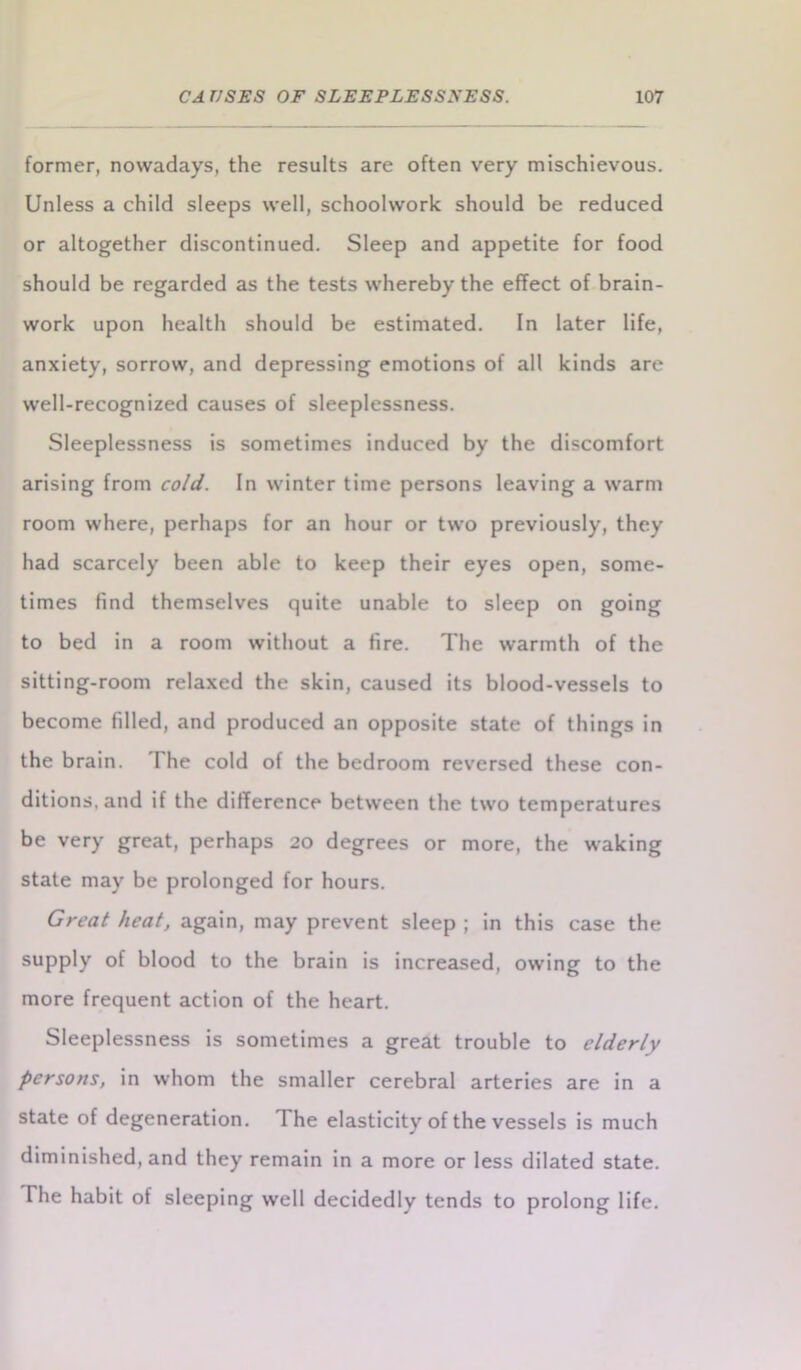 former, nowadays, the results are often very mischievous. Unless a child sleeps well, schoolwork should be reduced or altogether discontinued. Sleep and appetite for food should be regarded as the tests whereby the effect of brain- work upon health should be estimated. In later life, anxiety, sorrow, and depressing emotions of all kinds are well-recognized causes of sleeplessness. Sleeplessness is sometimes induced by the discomfort arising from cold. In winter time persons leaving a warm room where, perhaps for an hour or two previously, they had scarcely been able to keep their eyes open, some- times find themselves quite unable to sleep on going to bed in a room without a fire. The warmth of the sitting-room relaxed the skin, caused its blood-vessels to become filled, and produced an opposite state of things in the brain. The cold of the bedroom reversed these con- ditions, and if the difference between the two temperatures be very great, perhaps 20 degrees or more, the waking state may be prolonged for hours. Great heat, again, may prevent sleep ; in this case the supply of blood to the brain is increased, owing to the more frequent action of the heart. Sleeplessness is sometimes a great trouble to elderly persons, in whom the smaller cerebral arteries are in a state of degeneration. The elasticity of the vessels is much diminished, and they remain in a more or less dilated state. The habit of sleeping well decidedly tends to prolong life.