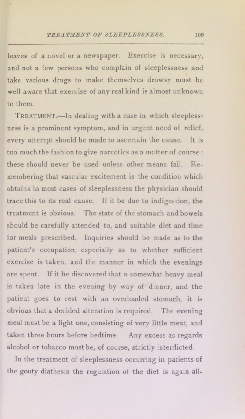 leaves of a novel or a newspaper. Exercise is necessary, and not a few persons who complain of sleeplessness and take various drugs to make themselves drowsy must be well aware that exercise of any real kind is almost unknown to them. Treatment.—In dealing with a case in which sleepless- ness is a prominent symptom, and in urgent need of relief, every attempt should be made to ascertain the cause. It is too much the fashion to give narcotics as a matter of course ; these should never be used unless other means fail. Re- membering that vascular excitement is the condition which obtains in most cases of sleeplessness the physician should trace this to its real cause. If it be due to indigestion, the treatment is obvious. The state of the stomach and bowels should be carefully attended to, and suitable diet and time for meals prescribed. Inquiries should be made as to the patient's occupation, especially as to whether sufficient exercise is taken, and the manner in which the evenings are spent. If it be discovered that a somewhat heavy meal is taken late in the evening by way of dinner, and the patient goes to rest with an overloaded stomach, it is obvious that a decided alteration is required. The evening meal must be a light one, consisting of very little meat, and taken three hours before bedtime. Any excess as regards alcohol or tobacco must be, of course, strictly interdicted. In the treatment of sleeplessness occurring in patients of the gouty diathesis the regulation of the diet is again all-