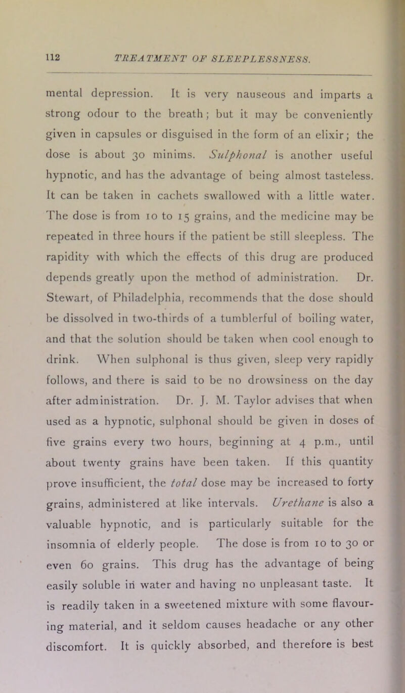 mental depression. It is very nauseous and imparts a strong odour to the breath ; but it may be conveniently given in capsules or disguised in the form of an elixir; the dose is about 30 minims. Sulphonal is another useful hypnotic, and has the advantage of being almost tasteless. It can be taken in cachets swallowed with a little water. The dose is from 10 to 15 grains, and the medicine may be repeated in three hours if the patient be still sleepless. The rapidity with which the effects of this drug are produced depends greatly upon the method of administration. Dr. Stewart, of Philadelphia, recommends that the dose should be dissolved in two-thirds of a tumblerful of boiling water, and that the solution should be taken when cool enough to drink. When sulphonal is thus given, sleep very rapidly follows, and there is said to be no drowsiness on the day after administration. Dr. J. M. Taylor advises that when used as a hypnotic, sulphonal should be given in doses of five grains every two hours, beginning at 4 p.m., until about twenty grains have been taken. If this quantity prove insufficient, the total dose may be increased to forty grains, administered at like intervals. Urethane is also a valuable hypnotic, and is particularly suitable for the insomnia of elderly people. The dose is from 10 to 30 or even 60 grains. This drug has the advantage of being easily soluble iri water and having no unpleasant taste. It is readily taken in a sweetened mixture with some flavour- ing material, and it seldom causes headache or any other discomfort. It is quickly absorbed, and therefore is best