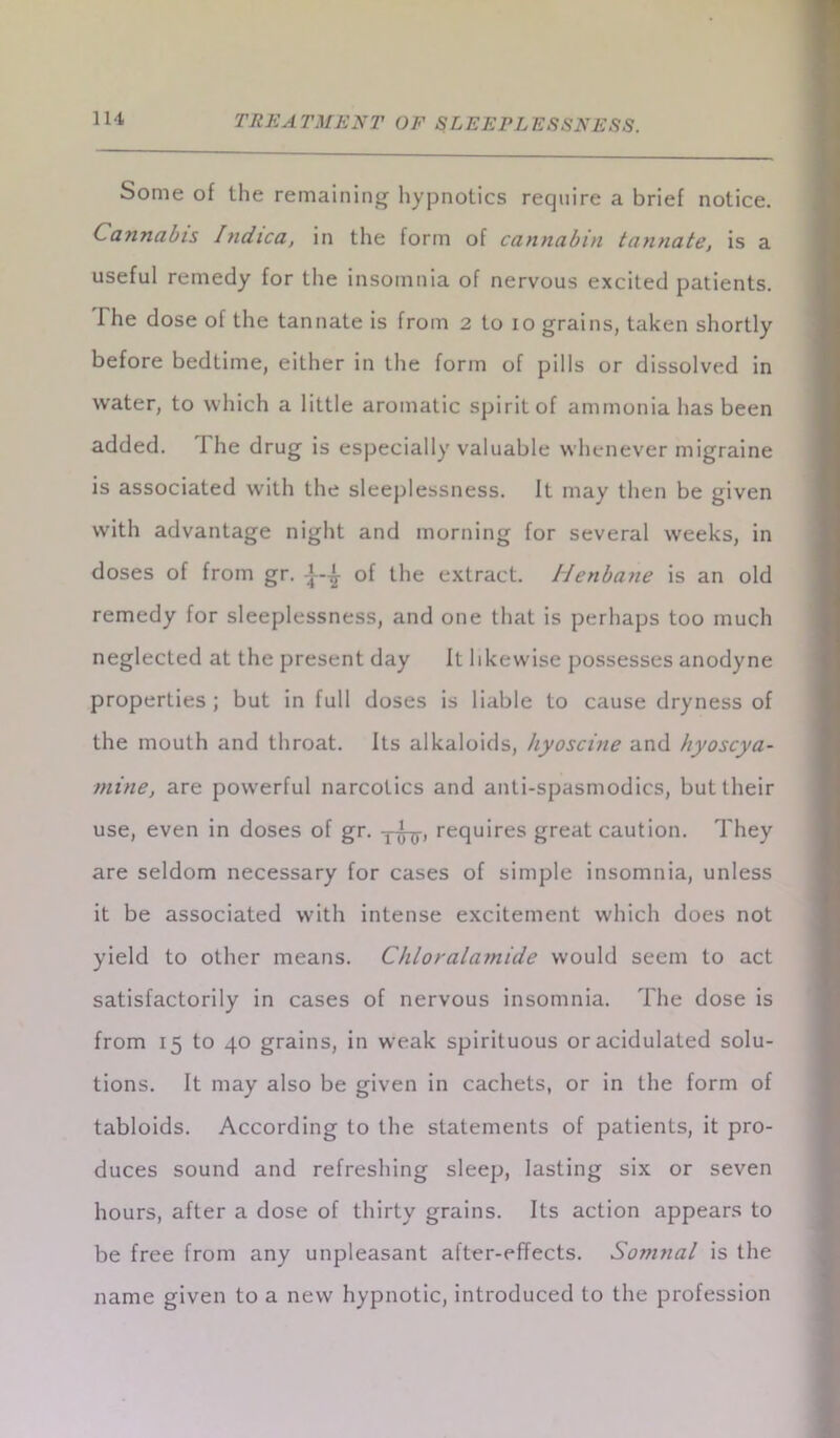 Some of the remaining hypnotics require a brief notice. Cannabis /ndica, in the form of cannabin tannate, is a useful remedy for the insomnia of nervous excited patients. The dose of the tannate is from 2 to 10 grains, taken shortly before bedtime, either in the form of pills or dissolved in water, to which a little aromatic spirit of ammonia has been added. The drug is especially valuable whenever migraine is associated with the sleeplessness. It may then be given with advantage night and morning for several weeks, in doses of from gr. g- of the extract. Henbane is an old remedy for sleeplessness, and one that is perhaps too much neglected at the present day It likewise possesses anodyne properties ; but in full doses is liable to cause dryness of the mouth and throat. Its alkaloids, hyoscine and hyoscya- mine, are powerful narcotics and anti-spasmodics, but their use, even in doses of gr. requires great caution. They are seldom necessary for cases of simple insomnia, unless it be associated with intense excitement which does not yield to other means. Chloralamide would seem to act satisfactorily in cases of nervous insomnia. The dose is from 15 to 40 grains, in weak spirituous or acidulated solu- tions. It may also be given in cachets, or in the form of tabloids. According to the statements of patients, it pro- duces sound and refreshing sleep, lasting six or seven hours, after a dose of thirty grains. Its action appears to be free from any unpleasant after-effects. Somnal is the name given to a new hypnotic, introduced to the profession