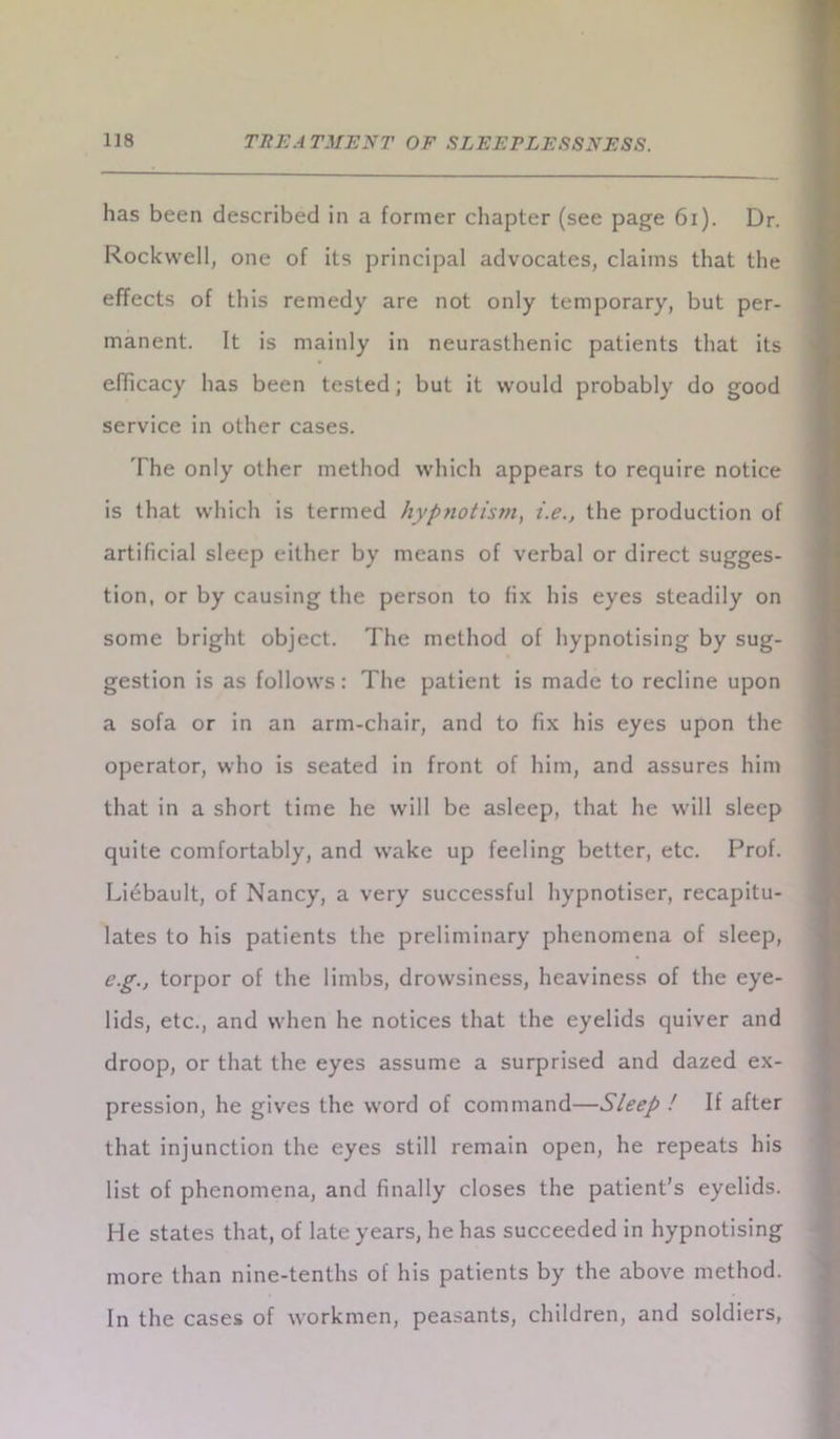 has been described in a former chapter (see page 61). Dr. Rockwell, one of its principal advocates, claims that the effects of this remedy are not only temporary, but per- manent. It is mainly in neurasthenic patients that its efficacy has been tested; but it would probably do good service in other cases. The only other method which appears to require notice is that which is termed hypnotism, i.e., the production of artificial sleep either by means of verbal or direct sugges- tion, or by causing the person to fix his eyes steadily on some bright object. The method of hypnotising by sug- gestion is as follows: The patient is made to recline upon a sofa or in an arm-chair, and to fix his eyes upon the operator, who is seated in front of him, and assures him that in a short time he will be asleep, that he will sleep quite comfortably, and wake up feeling better, etc. Prof. Liebault, of Nancy, a very successful hypnotiser, recapitu- lates to his patients the preliminary phenomena of sleep, eg., torpor of the limbs, drowsiness, heaviness of the eye- lids, etc., and when he notices that the eyelids quiver and droop, or that the eyes assume a surprised and dazed ex- pression, he gives the word of command—Sleep ! If after that injunction the eyes still remain open, he repeats his list of phenomena, and finally closes the patient’s eyelids. He states that, of late years, he has succeeded in hypnotising more than nine-tenths of his patients by the above method. In the cases of workmen, peasants, children, and soldiers,