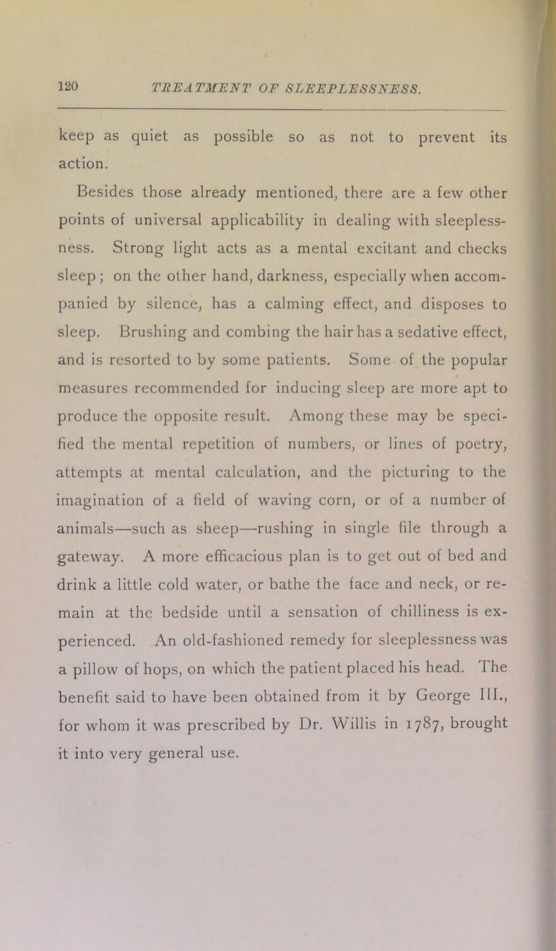 keep as quiet as possible so as not to prevent its action. Besides those already mentioned, there are a few other points of universal applicability in dealing with sleepless- ness. Strong light acts as a mental excitant and checks sleep; on the other hand, darkness, especially when accom- panied by silence, has a calming effect, and disposes to sleep. Brushing and combing the hair has a sedative effect, and is resorted to by some patients. Some of the popular measures recommended for inducing sleep are more apt to produce the opposite result. Among these may be speci- fied the mental repetition of numbers, or lines of poetry, attempts at mental calculation, and the picturing to the imagination of a field of waving corn, or of a number of animals—such as sheep—rushing in single file through a gateway. A more efficacious plan is to get out of bed and drink a little cold water, or bathe the face and neck, or re- main at the bedside until a sensation of chilliness is ex- perienced. An old-fashioned remedy for sleeplessness was a pillow of hops, on which the patient placed his head. The benefit said to have been obtained from it by George III., for whom it was prescribed by Dr. Willis in 1787, brought it into very general use.