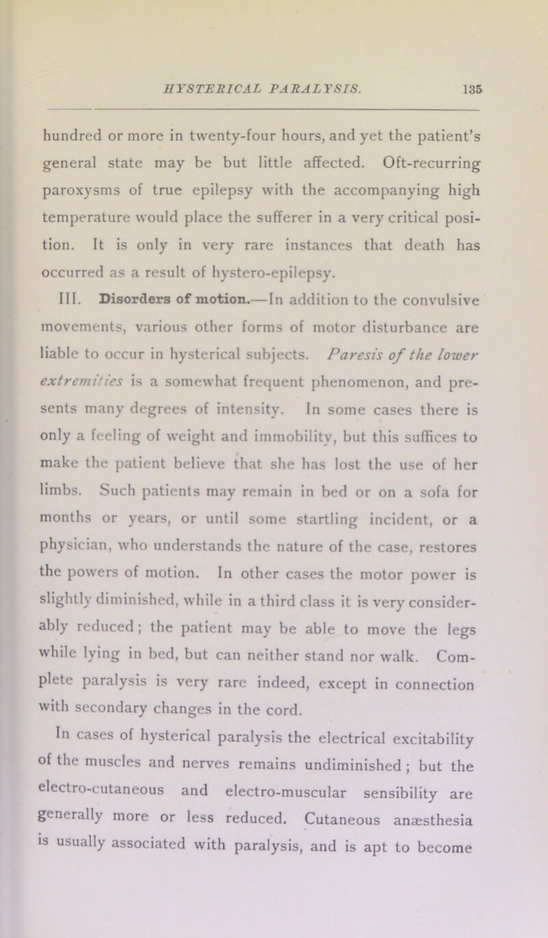 hundred or more in twenty-four hours, and yet the patient’s general state may be but little affected. Oft-recurring paroxysms of true epilepsy with the accompanying high temperature would place the sufferer in a very critical posi- tion. It is only in very rare instances that death has occurred as a result of hystero-epilepsy. III. Disorders of motion.— In addition to the convulsive movements, various other forms of motor disturbance are liable to occur in hysterical subjects. Paresis of the lower extremities is a somewhat frequent phenomenon, and pre- sents many degrees of intensity. In some cases there is only a feeling of weight and immobility, but this suffices to make the patient believe that she has lost the use of her limbs. Such patients may remain in bed or on a sofa for months or years, or until some startling incident, or a physician, who understands the nature of the case, restores the powers of motion. In other cases the motor power is slightly diminished, while in a third class it is very consider- ably reduced ; the patient may be able to move the legs while lying in bed, but can neither stand nor walk. Com- plete paralysis is very rare indeed, except in connection with secondary changes in the cord. In cases of hysterical paralysis the electrical excitability of the muscles and nerves remains undiminished ; but the electro-cutaneous and electro-muscular sensibility are generally more or less reduced. Cutaneous anaesthesia is usually associated with paralysis, and is apt to become