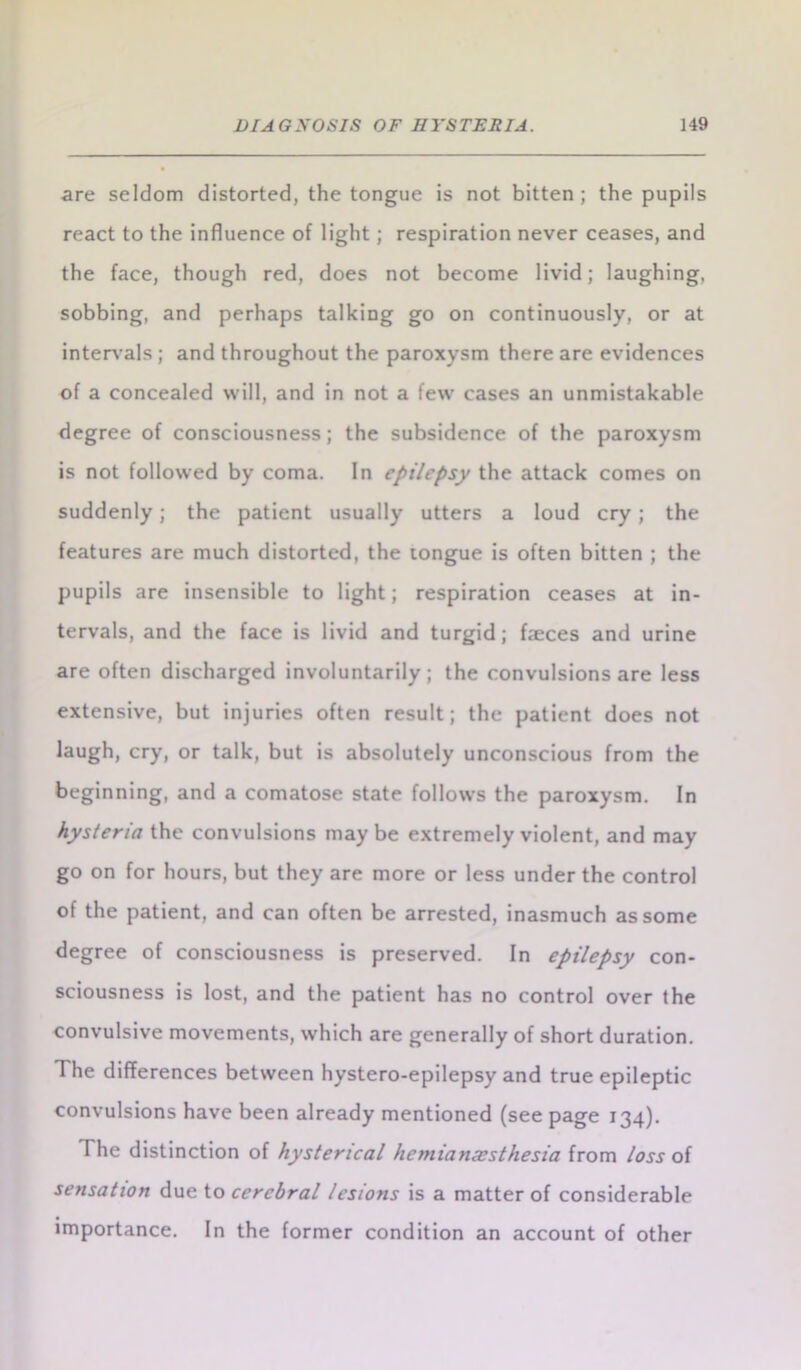 are seldom distorted, the tongue is not bitten; the pupils react to the influence of light; respiration never ceases, and the face, though red, does not become livid; laughing, sobbing, and perhaps talking go on continuously, or at intervals; and throughout the paroxysm there are evidences of a concealed will, and in not a few cases an unmistakable degree of consciousness; the subsidence of the paroxysm is not followed by coma. In epilepsy the attack comes on suddenly; the patient usually utters a loud cry; the features are much distorted, the tongue is often bitten ; the pupils are insensible to light; respiration ceases at in- tervals, and the face is livid and turgid; faeces and urine are often discharged involuntarily; the convulsions are less extensive, but injuries often result; the patient does not laugh, cry, or talk, but is absolutely unconscious from the beginning, and a comatose state follows the paroxysm. In hysteria the convulsions may be extremely violent, and may go on for hours, but they are more or less under the control of the patient, and can often be arrested, inasmuch as some degree of consciousness is preserved. In epilepsy con- sciousness is lost, and the patient has no control over the convulsive movements, which are generally of short duration. The differences between hystero-epilepsy and true epileptic convulsions have been already mentioned (see page 134). The distinction of hysterical hemianxsthesia from loss of sensation due to cerebral lesions is a matter of considerable importance. In the former condition an account of other