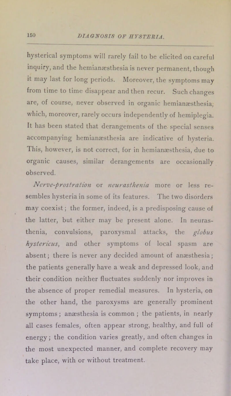 hysterical symptoms will rarely fail to be elicited on careful inquiry, and the hemianaesthesia is never permanent, though it may last for long periods. Moreover, the symptoms may from time to time disappear and then recur. Such changes are, of course, never observed in organic hemianaesthesia, which, moreover, rarely occurs independently of hemiplegia. It has been stated that derangements of the special senses accompanying hemianaesthesia are indicative of hysteria. This, however, is not correct, for in hemianaesthesia, due to organic causes, similar derangements are occasionally observed. Ncrvc-prostration or neurasthenia more or less re- sembles hysteria in some of its features. The two disorders may coexist; the former, indeed, is a predisposing cause of the latter, but either may be present alone. In neuras- thenia, convulsions, paroxysmal attacks, the globus hystericus, and other symptoms of local spasm are absent; there is never any decided amount of anaesthesia; the patients generally have a weak and depressed look, and their condition neither fluctuates suddenly nor improves in the absence of proper remedial measures. In hysteria, on the other hand, the paroxysms are generally prominent symptoms ; anaesthesia is common ; the patients, in nearly all cases females, often appear strong, healthy, and full of energy; the condition varies greatly, and often changes in the most unexpected manner, and complete recovery may I take place, with or without treatment.