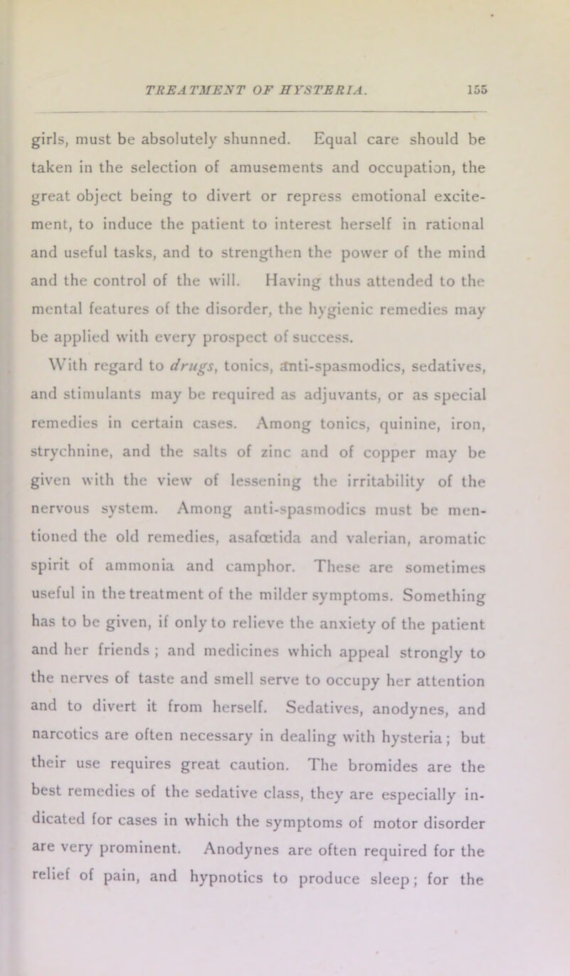girls, must be absolutely shunned. Equal care should be taken in the selection of amusements and occupation, the great object being to divert or repress emotional excite- ment, to induce the patient to interest herself in rational and useful tasks, and to strengthen the power of the mind and the control of the will. Having thus attended to the mental features of the disorder, the hygienic remedies may be applied with every prospect of success. With regard to drugs, tonics, tfnti-spasmodics, sedatives, and stimulants may be required as adjuvants, or as special remedies in certain cases. Among tonics, quinine, iron, strychnine, and the salts of zinc and of copper may be given with the view of lessening the irritability of the nervous system. Among anti-spasmodics must be men- tioned the old remedies, asafoetida and valerian, aromatic spirit of ammonia and camphor. These are sometimes useful in the treatment of the milder symptoms. Something has to be given, if only to relieve the anxiety of the patient and her friends ; and medicines which appeal strongly to the nerves of taste and smell serve to occupy her attention and to divert it from herself. Sedatives, anodynes, and narcotics are often necessary in dealing with hysteria; but their use requires great caution. The bromides are the best remedies of the sedative class, they are especially in- dicated for cases in which the symptoms of motor disorder are very prominent. Anodynes are often required for the relief of pain, and hypnotics to produce sleep; for the