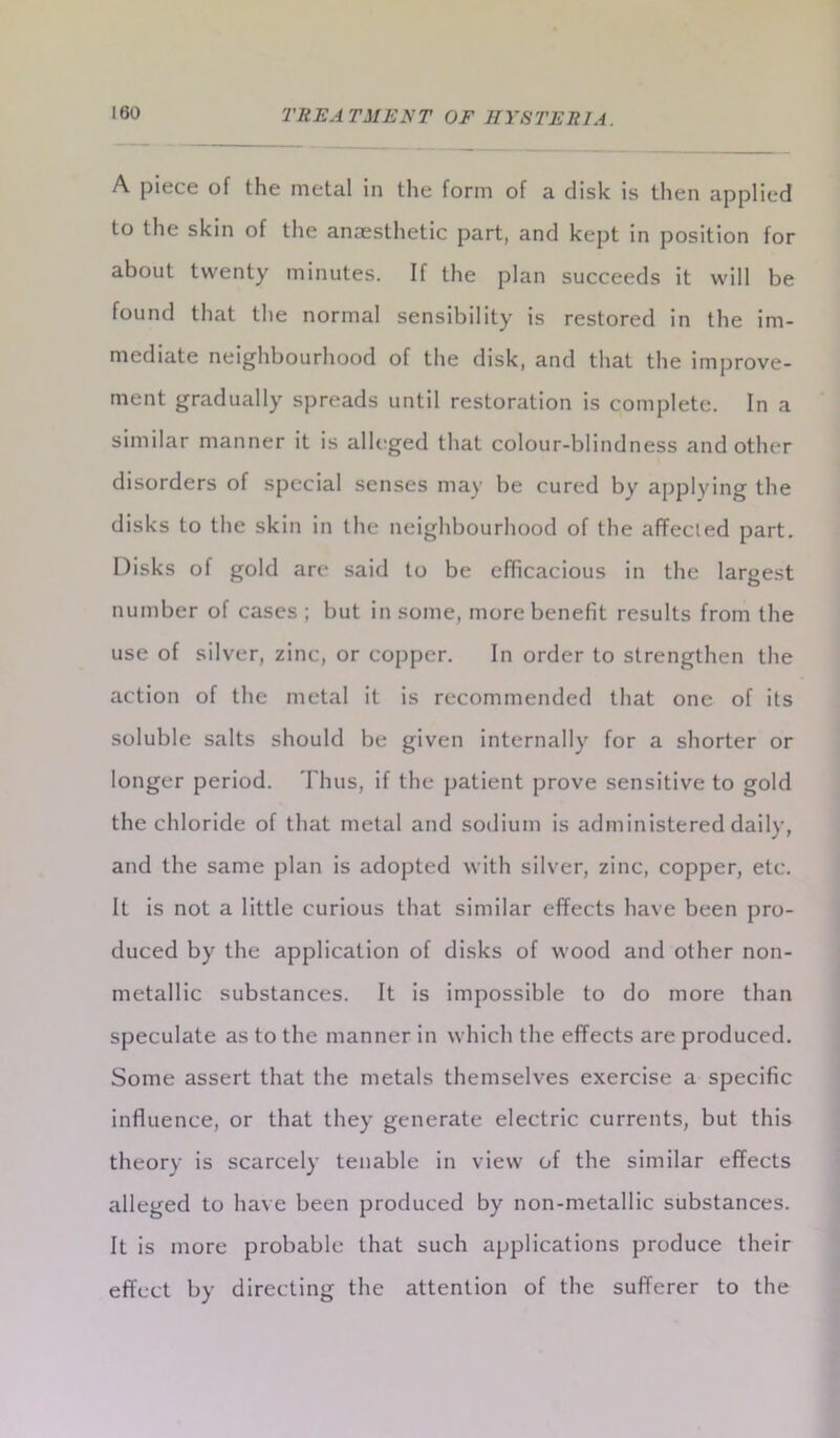 A piece of the metal in the form of a disk is then applied to the skin of the anaesthetic part, and kept in position for about twenty minutes. If the plan succeeds it will be found that the normal sensibility is restored in the im- mediate neighbourhood of the disk, and that the improve- ment gradually spreads until restoration is complete. In a similar manner it is alleged that colour-blindness and other disorders of special senses may be cured by applying the disks to the skin in the neighbourhood of the affected part. Disks of gold are said to be efficacious in the largest number of cases; but in some, more benefit results from the use of silver, zinc, or copper. In order to strengthen the action of the metal it is recommended that one of its soluble salts should be given internally for a shorter or longer period. Thus, if the patient prove sensitive to gold the chloride of that metal and sodium is administered daily, and the same plan is adopted with silver, zinc, copper, etc. It is not a little curious that similar effects have been pro- duced by the application of disks of wood and other non- metallic substances. It is impossible to do more than speculate as to the manner in which the effects are produced. Some assert that the metals themselves exercise a specific influence, or that they generate electric currents, but this theory is scarcely tenable in view of the similar effects alleged to have been produced by non-metallic substances. It is more probable that such applications produce their effect by directing the attention of the sufferer to the