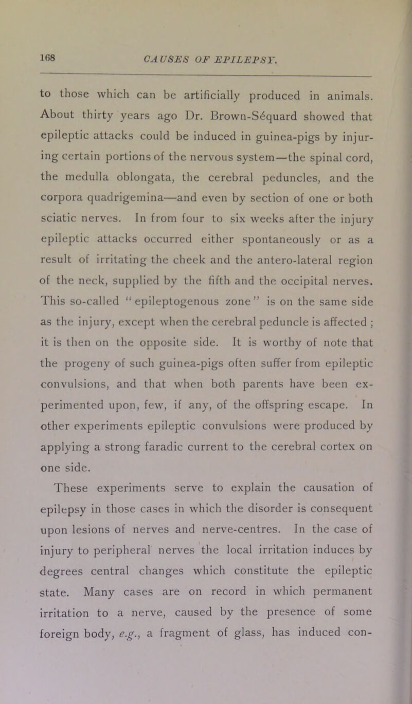 to those which can be artificially produced in animals. About thirty years ago Dr. Brown-Sdquard showed that epileptic attacks could be induced in guinea-pigs by injur- ing certain portions of the nervous system—the spinal cord, the medulla oblongata, the cerebral peduncles, and the corpora quadrigemina—and even by section of one or both sciatic nerves. In from four to six weeks after the injury epileptic attacks occurred either spontaneously or as a result of irritating the cheek and the antero-lateral region of the neck, supplied by the fifth and the occipital nerves. This so-called “epileptogenous zone is on the same side as the injury, except when the cerebral peduncle is affected ; it is then on the opposite side. It is worthy of note that the progeny of such guinea-pigs often suffer from epileptic convulsions, and that when both parents have been ex- perimented upon, few, if any, of the offspring escape. In other experiments epileptic convulsions were produced by applying a strong faradic current to the cerebral cortex on one side. These experiments serve to explain the causation of epilepsy in those cases in which the disorder is consequent upon lesions of nerves and nerve-centres. In the case of injury to peripheral nerves the local irritation induces by degrees central changes which constitute the epileptic state. Many cases are on record in which permanent irritation to a nerve, caused by the presence of some foreign body, e.g., a fragment of glass, has induced con-