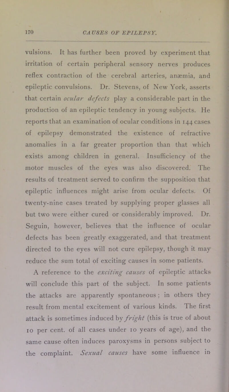 vulsions. It has further been proved by experiment that irritation of certain peripheral sensory nerves produces reflex contraction of the cerebral arteries, anaemia, and epileptic convulsions. Dr. Stevens, of New York, asserts that certain ocular defects play a considerable part in the production of an epileptic tendency in young subjects. He reports that an examination of ocular conditions in 144 cases of epilepsy demonstrated the existence of refractive anomalies in a far greater proportion than that which exists among children in general. Insufficiency of the motor muscles of the eyes was also discovered. The results of treatment served to confirm the supposition that epileptic influences might arise from ocular defects. Of twenty-nine cases treated by supplying proper glasses all but two were either cured or considerably improved. Dr. Seguin, however, believes that the influence of ocular defects has been greatly exaggerated, and that treatment directed to the eyes will not cure epilepsy, though it may reduce the sum total of exciting causes in some patients. A reference to the exciting causes of epileptic attacks will conclude this part of the subject. In some patients the attacks are apparently spontaneous; in others they result from mental excitement of various kinds. The first attack is sometimes induced by fright (this is true of about 10 per cent, of all cases under 10 years of age), and the same cause often induces paroxysms in persons subject to the complaint. Sexual causes have some influence in