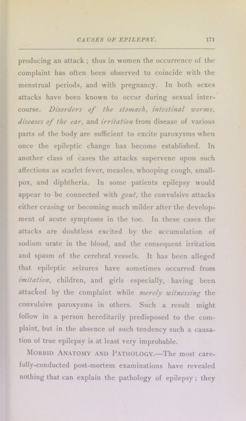 producing an attack ; thus in women the occurrence of the complaint has often been observed to coincide with the menstrual periods, and with pregnancy. In both sexes attacks have been known to occur during sexual inter- course. Disorders of the stomach, intestinal worms, diseases of the ear, and irritation from disease of various parts of the body are sufficient to excite paroxysms when once the epileptic change has become established. In another class of cases the attacks supervene upon such affections as scarlet fever, measles, whooping cough, small- pox, and diphtheria. In some patients epilepsy would appear to be connected with gout, the convulsive attacks either ceasing or becoming much milder after the develop- ment of acute symptoms in the toe. In these cases the attacks are doubtless excited by the accumulation of sodium urate in the blood, and the consequent irritation and spasm of the cerebral vessels. It has been alleged that epileptic seizures have sometimes occurred from mutation, children, and girls especially, having been attacked by the complaint while merely witnessing the convulsive paroxysms in others. Such a result might follow in a person hereditarily predisposed to the com- plaint, but in the absence of such tendency such a causa- tion of true epilepsy is at least very improbable. Morbid Anatomy and Pathology.—The most care- fully-conducted post-mortem examinations have revealed nothing that can explain the pathology of epilepsy ; they