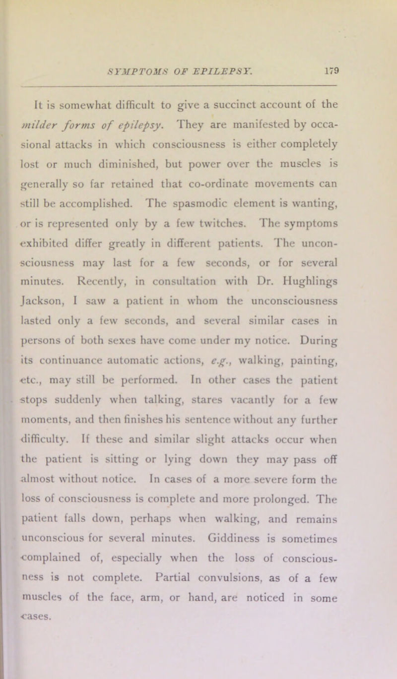 It is somewhat difficult to give a succinct account of the milder forms of epilepsy. They are manifested by occa- sional attacks in which consciousness is either completely lost or much diminished, but power over the muscles is generally so far retained that co-ordinate movements can still be accomplished. The spasmodic element is wanting, or is represented only by a few twitches. The symptoms exhibited differ greatly in different patients. The uncon- sciousness may last for a few seconds, or for several minutes. Recently, in consultation with Dr. Hughlings Jackson, I saw a patient in whom the unconsciousness lasted only a few seconds, and several similar cases in persons of both sexes have come under my notice. During its continuance automatic actions, eg., walking, painting, etc., may still be performed. In other cases the patient stops suddenly when talking, stares vacantly for a few moments, and then finishes his sentence without any further difficulty. If these and similar slight attacks occur when the patient is sitting or lying down they may pass off almost without notice. In cases of a more severe form the loss of consciousness is complete and more prolonged. The patient falls dowrn, perhaps when walking, and remains unconscious for several minutes. Giddiness is sometimes •complained of, especially when the loss of conscious- ness is not complete. Partial convulsions, as of a few muscles of the face, arm, or hand, are noticed in some cases.