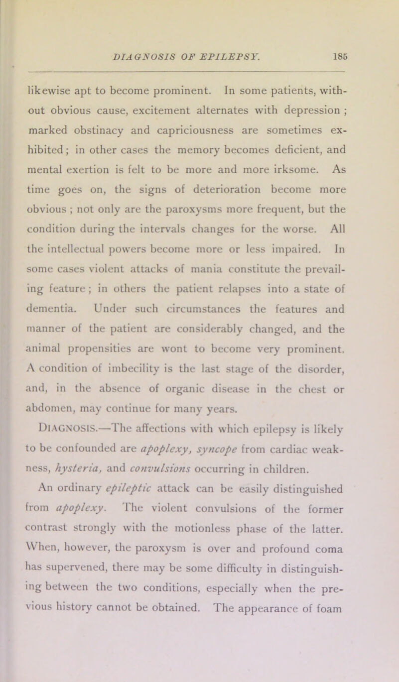 likewise apt to become prominent. In some patients, with- out obvious cause, excitement alternates with depression ; marked obstinacy and capriciousness are sometimes ex- hibited; in other cases the memory becomes deficient, and mental exertion is felt to be more and more irksome. As time goes on, the signs of deterioration become more obvious ; not only are the paroxysms more frequent, but the condition during the intervals changes for the worse. All the intellectual powers become more or less impaired. In some cases violent attacks of mania constitute the prevail- ing feature ; in others the patient relapses into a state of dementia. Under such circumstances the features and manner of the patient are considerably changed, and the animal propensities are wont to become very prominent. A condition of imbecility is the last st.age of the disorder, and, in the absence of organic disease in the chest or abdomen, may continue for many years. DIAGNOSIS.— I he affections with which epilepsy is likely to be confounded are apoplexy, syncope from cardiac weak- ness, hysteria, and convulsions occurring in children. An ordinary epileptic attack can be easily distinguished from apoplexy. The violent convulsions of the former contrast strongly with the motionless phase of the latter. W hen, however, the paroxysm is over and profound coma has supervened, there may be some difficulty in distinguish- ing between the two conditions, especially when the pre- vious history cannot be obtained. The appearance of foam