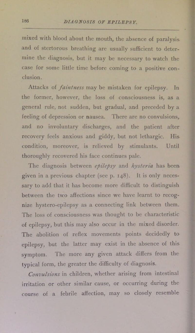 mixed with blood about the mouth, the absence of paralysis and of stertorous breathing are usually sufficient to deter- mine the diagnosis, but it may be necessary to watch the case for some little time before coming to a positive con- clusion. Attacks of faintness may be mistaken for epilepsy. In the former, however, the loss of consciousness is, as a general rule, not sudden, but gradual, and preceded by a feeling of depression or nausea. There are no convulsions,, and no involuntary discharges, and the patient after recovery feels anxious and giddy, but not lethargic. His condition, moreover, is relieved by stimulants. Until thoroughly recovered his face continues pale. The diagnosis between epilepsy and hysteria has been given in a previous chapter (see p. 148). It is only neces- sary to add that it has become more difficult to distinguish between the two affections since we have learnt to recog- nize hystero-epilepsy as a connecting link between them. The loss of consciousness was thought to be characteristic of epilepsy, but this may also occur in the mixed disorder. The abolition of reflex movements points decidedly to epilepsy, but the latter may exist in the absence of this symptom. The more any given attack differs from the typical form, the greater the difficulty of diagnosis. Convulsions in children, whether arising from intestinal irritation or other similar cause, or occurring during the course of a febrile affection, may so closely resemble