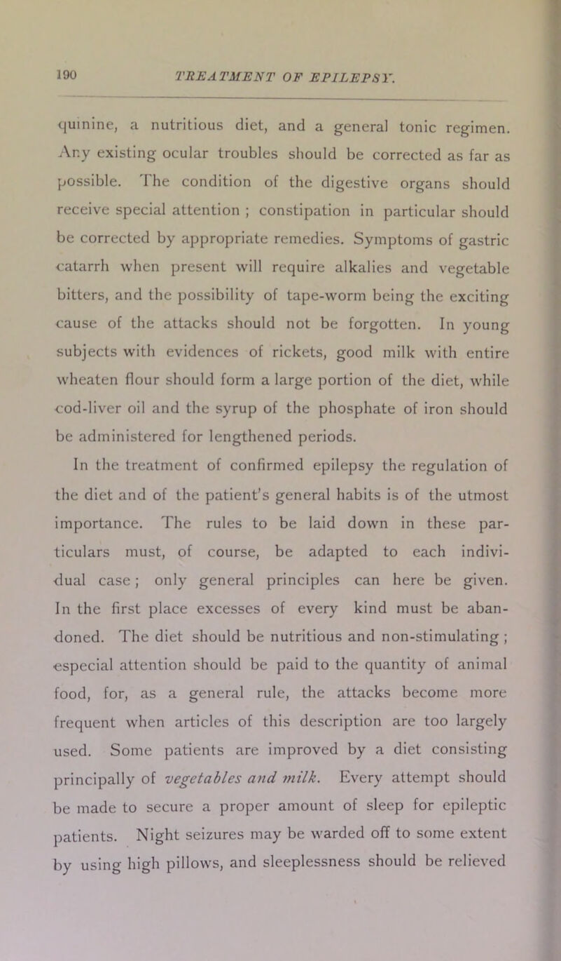 quinine, a nutritious diet, and a general tonic regimen. Any existing ocular troubles should be corrected as far as possible. The condition of the digestive organs should receive special attention ; constipation in particular should be corrected by appropriate remedies. Symptoms of gastric catarrh when present will require alkalies and vegetable bitters, and the possibility of tape-worm being the exciting cause of the attacks should not be forgotten. In young subjects with evidences of rickets, good milk with entire wheaten flour should form a large portion of the diet, while cod-liver oil and the syrup of the phosphate of iron should be administered for lengthened periods. In the treatment of confirmed epilepsy the regulation of the diet and of the patient’s general habits is of the utmost importance. The rules to be laid down in these par- ticulars must, of course, be adapted to each indivi- dual case; only general principles can here be given. In the first place excesses of every kind must be aban- doned. The diet should be nutritious and non-stimulating ; especial attention should be paid to the quantity of animal food, for, as a general rule, the attacks become more frequent when articles of this description are too largely used. Some patients are improved by a diet consisting principally of vegetables and milk. Every attempt should be made to secure a proper amount of sleep for epileptic patients. Night seizures may be warded off to some extent by using high pillows, and sleeplessness should be relieved