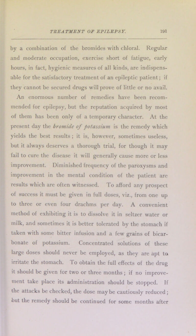 by a combination of the bromides with chloral. Regular and moderate occupation, exercise short of fatigue, early hours, in fact, hygienic measures of all kinds, are indispens- able for the satisfactory treatment of an epileptic patient; if they cannot be secured drugs will prove of little or no avail. An enormous number of remedies have been recom- mended for epilepsy, but the reputation acquired by most of them has been only of a temporary character. At the present day the bromide of potassium is the remedy which yields the best results ; it is, however, sometimes useless, but it always deserves a thorough trial, for though it may fail to cure the disease it will generally cause more or less improvement. Diminished frequency of the paroxysms and improvement in the mental condition of the patient are results which are often witnessed. To afford any prospect of success it must be given in full doses, viz., from one up to three or even four drachms per day. A convenient method of exhibiting it is to dissolve it in seltzer water or milk, and sometimes it is better tolerated by the stomach if taken with some bitter infusion and a few grains of bicar- bonate of potassium. Concentrated solutions of these large doses should never be employed, as they are apt to irritate the stomach. To obtain the full effects of the drug it should be given for two or three months ; if no improve- ment take place its administration should be stopped. If the attacks be checked, the dose maybe cautiously reduced; but the remedy should be continued for some months after