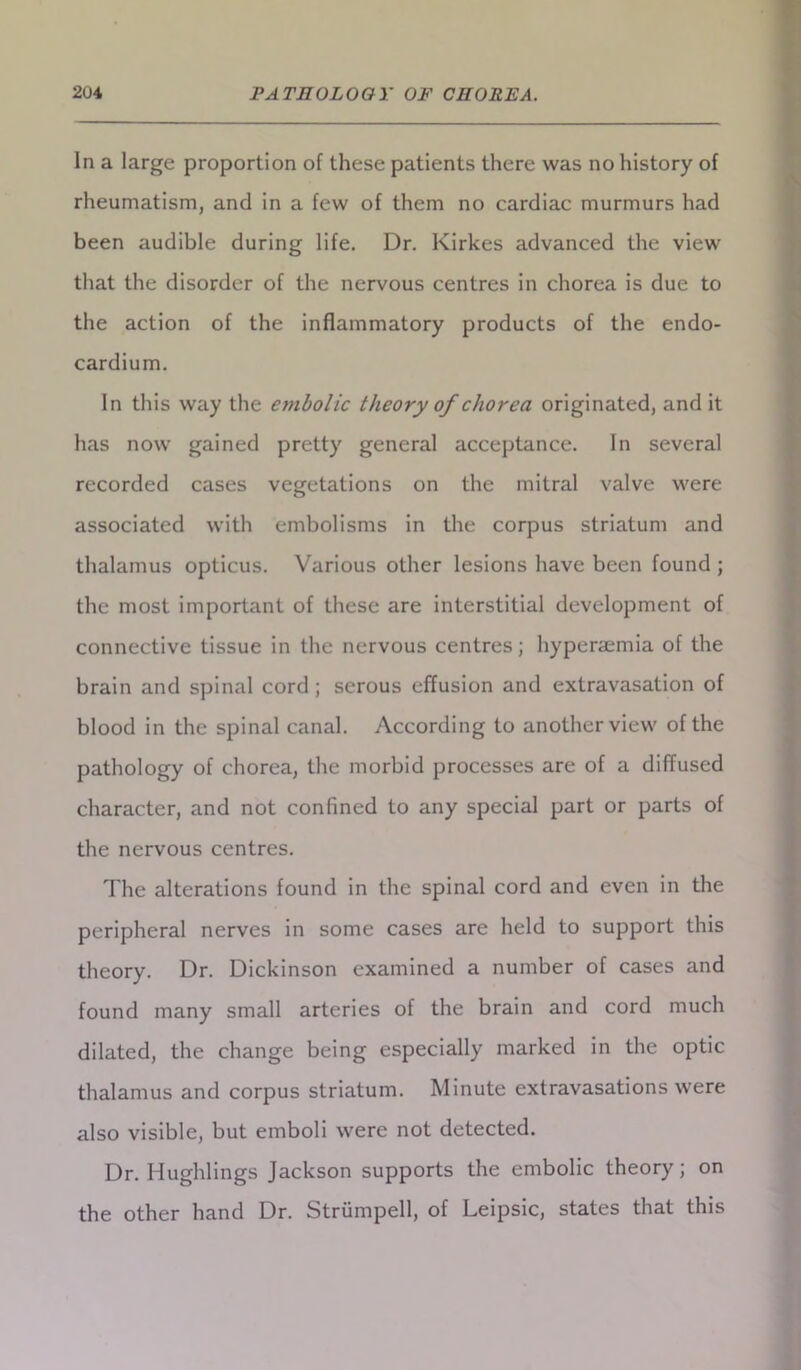 In a large proportion of these patients there was no history of rheumatism, and in a few of them no cardiac murmurs had been audible during life. Dr. Kirkes advanced the view that the disorder of the nervous centres in chorea is due to the action of the inflammatory products of the endo- cardium. In this way the embolic theory of chorea originated, and it has now gained pretty general acceptance. In several recorded cases vegetations on the mitral valve were associated with embolisms in the corpus striatum and thalamus opticus. Various other lesions have been found ; the most important of these are interstitial development of connective tissue in the nervous centres; hyperaemia of the brain and spinal cord ; serous effusion and extravasation of blood in the spinal canal. According to another view of the pathology of chorea, the morbid processes are of a diffused character, and not confined to any special part or parts of the nervous centres. The alterations found in the spinal cord and even in the peripheral nerves in some cases are held to support this theory. Dr. Dickinson examined a number of cases and found many small arteries of the brain and cord much dilated, the change being especially marked in the optic thalamus and corpus striatum. Minute extravasations were also visible, but emboli were not detected. Dr. Hughlings Jackson supports the embolic theory; on the other hand Dr. Strumpell, of Leipsic, states that this