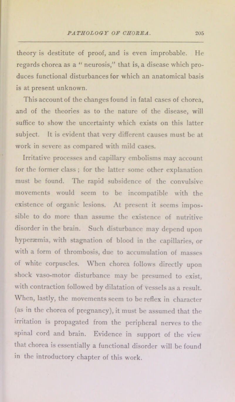 theory is destitute of proof, and is even improbable. He regards chorea as a “ neurosis,” that is, a disease which pro- duces functional disturbances for which an anatomical basis is at present unknown. This account of the changes found in fatal cases of chorea, and of the theories as to the nature of the disease, will suffice to show' the uncertainty which exists on this latter subject. It is evident that very different causes must be at work in severe as compared with mild cases. Irritative processes and capillary embolisms may account for the former class ; for the latter some other explanation must be found. The rapid subsidence of the convulsive movements would seem to be incompatible with the existence of organic lesions. At present it seems impos- sible to do more than assume the existence of nutritive disorder in the brain. Such disturbance may depend upon hyperaemia, with stagnation of blood in the capillaries, or with a form of thrombosis, due to accumulation of masses of white corpuscles. When chorea follows directly upon shock vaso-motor disturbance may be presumed to exist, with contraction followed by dilatation of vessels as a result. When, lastly, the movements seem to be reflex in character (as in the chorea of pregnancy), it must be assumed that the irritation is propagated from the peripheral nerves to the spinal cord and brain. Evidence in support of the view that chorea is essentially a functional disorder will be found in the introductory chapter of this work.