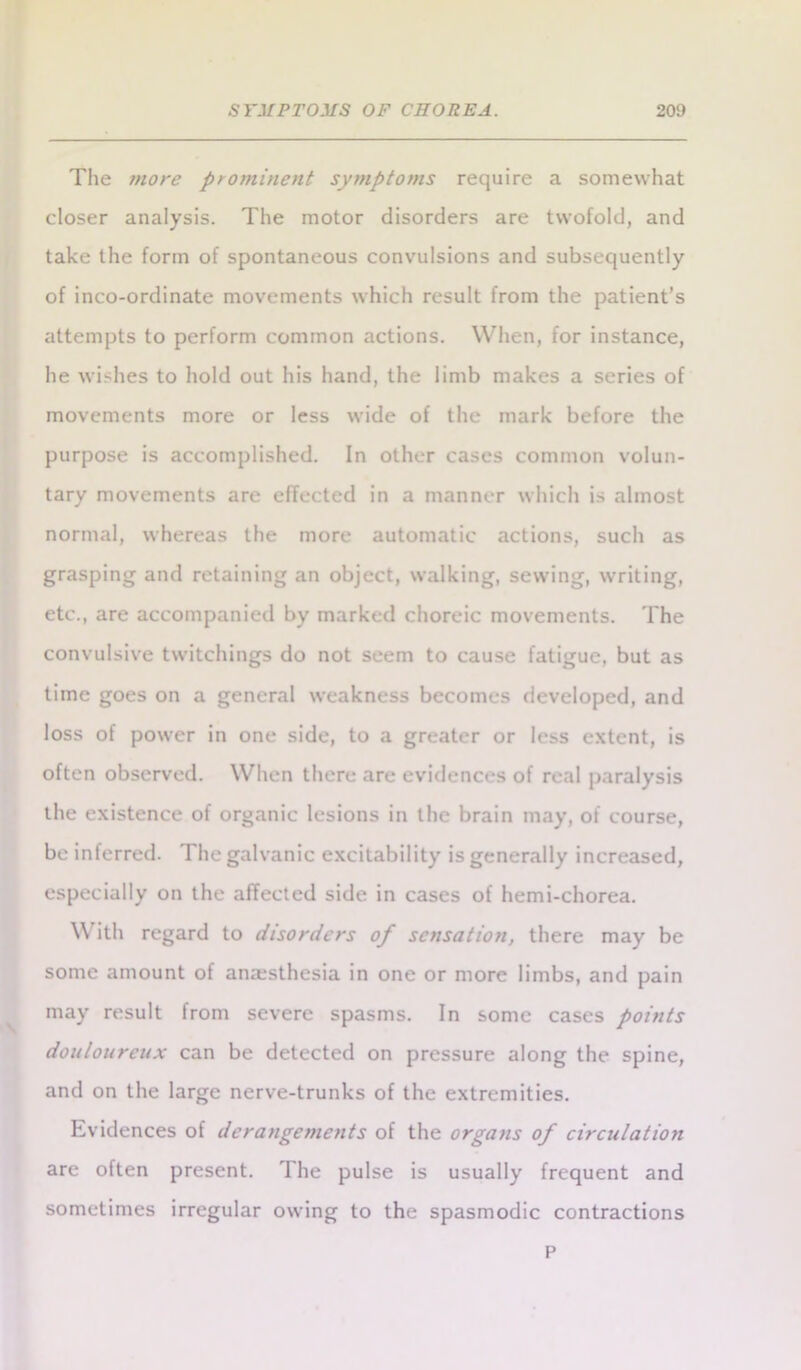 The more prominent symptoms require a somewhat closer analysis. The motor disorders are twofold, and take the form of spontaneous convulsions and subsequently of inco-ordinate movements which result from the patient’s attempts to perform common actions. When, for instance, he wishes to hold out his hand, the limb makes a series of movements more or less wide of the mark before the purpose is accomplished. In other cases common volun- tary movements are effected in a manner which is almost normal, whereas the more automatic actions, such as grasping and retaining an object, walking, sewing, writing, etc., are accompanied by marked choreic movements. The convulsive twitchings do not seem to cause fatigue, but as time goes on a general weakness becomes developed, and loss of power in one side, to a greater or less extent, is often observed. When there are evidences of real paralysis the existence of organic lesions in the brain may, of course, be inferred. I he galvanic excitability is generally increased, especially on the affected side in cases of hemi-chorea. With regard to disorders of sensation, there may be some amount of anesthesia in one or more limbs, and pain may result from severe spasms. In some cases points douloureux can be detected on pressure along the spine, and on the large nerve-trunks of the extremities. Evidences of derangements of the organs of circulation are often present. The pulse is usually frequent and sometimes irregular owing to the spasmodic contractions P