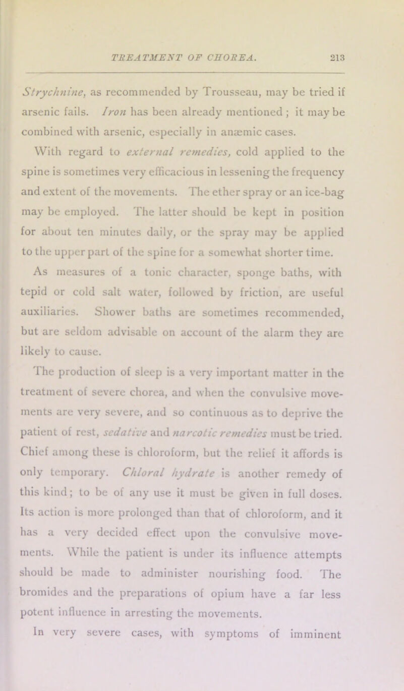 Strychnine, as recommended by Trousseau, may be tried if arsenic fails. Iron has been already mentioned ; it maybe combined with arsenic, especially in anaemic cases. With regard to exter>ial remedies, cold applied to the spine is sometimes very efficacious in lessening the frequency and extent of the movements. The ether spray or an ice-bag may be employed. The latter should be kept in position for about ten minutes daily, or the spray may be applied to the upper part of the spine for a somewhat shorter time. As measures of a tonic character, sponge baths, with tepid or cold salt water, followed by friction, are useful auxiliaries. Shower baths are sometimes recommended, but are seldom advisable on account of the alarm they are likely to cause. The production of sleep is a very important matter in the treatment of severe chorea, and when the convulsive move- ments are very severe, and so continuous as to deprive the patient of rest, sedative and narcotic remedies must be tried. Chief among these is chloroform, but the relief it affords is only temporary. Chloral hydrate is another remedy of this kind; to be of any use it must be given in full doses. Its action is more prolonged than that of chloroform, and it has a very decided effect upon the convulsive move- ments. While the patient is under its influence attempts should be made to administer nourishing food. The bromides and the preparations of opium have a far less potent influence in arresting the movements. In very severe cases, with symptoms of imminent