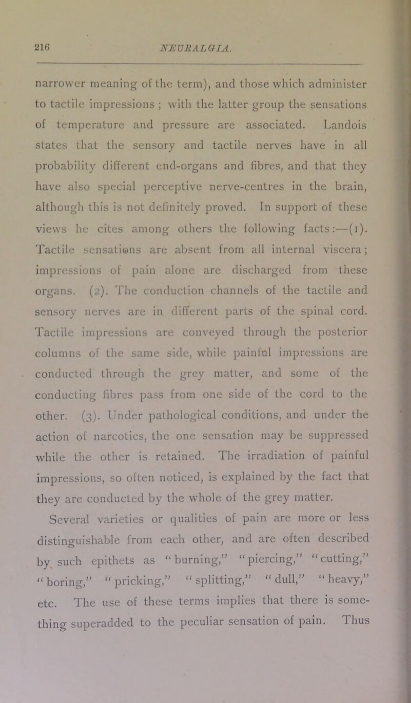 narrower meaning of the term), and those which administer to tactile impressions ; with the latter group the sensations of temperature and pressure are associated. Landois states that the sensory and tactile nerves have in all probability different end-organs and fibres, and that they have also special perceptive nerve-centres in the brain, although this is not definitely proved. In support of these views he cites among others the following facts:—(i). Tactile sensations are absent from all internal viscera; impressions of pain alone are discharged from these organs. (2). The conduction channels of the tactile and sensory nerves are in different parts of the spinal cord. Tactile impressions are conveyed through the posterior columns of the same side, while painful impressions are conducted through the grey matter, and some of the conducting libres pass from one side of the cord to the other. (3). Under pathological conditions, and under the action of narcotics, the one sensation may be suppressed while the other is retained. The irradiation of painful impressions, so often noticed, is explained by the fact that they are conducted by the whole of the grey matter. Several varieties or qualities of pain are more or less distinguishable from each other, and are often described by such epithets as “burning,” “piercing,” “cutting,” “boring,” “pricking,” “splitting,” “dull,” “heavy,” etc. The use of these terms implies that there is some- thing superadded to the peculiar sensation of pain. Thus