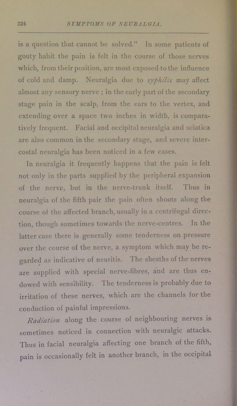 is a question that cannot be solved.” In some patients of gouty habit the pain is felt in the course of those nerves which, from their position, are most exposed to the influence of cold and damp. Neuralgia due to syphilis may affect almost any sensory nerve ; in the early part of the secondary stage pain in the scalp, from the ears to the vertex, and extending over a space two inches in width, is compara- tively frequent. Facial and occipital neuralgia and sciatica are also common in the secondary stage, and severe inter- costal neuralgia has been noticed in a few cases. In neuralgia it frequently happens that the pain is felt not only in the parts supplied by the peripheral expansion of the nerve, but in the nerve-trunk itself. Thus in neuralgia of the fifth pair the pain often shoots along the course of the affected branch, usually in a centrifugal direc- tion, though sometimes towards the nerve-centres. In the latter case there is generally some tenderness on pressure over the course of the nerve, a symptom which may be re- garded as indicative of neuritis. The sheaths of the nerves are supplied with special nerve-fibres, and are thus en- dowed with sensibility. The tenderness is probably due to irritation of these nerves, which are the channels for the conduction of painful impressions. Radiation along the course of neighbouring nerves is sometimes noticed in connection with neuralgic attacks. Thus in facial neuralgia affecting one branch of the fifth, pain is occasionally felt in another branch, in the occipital