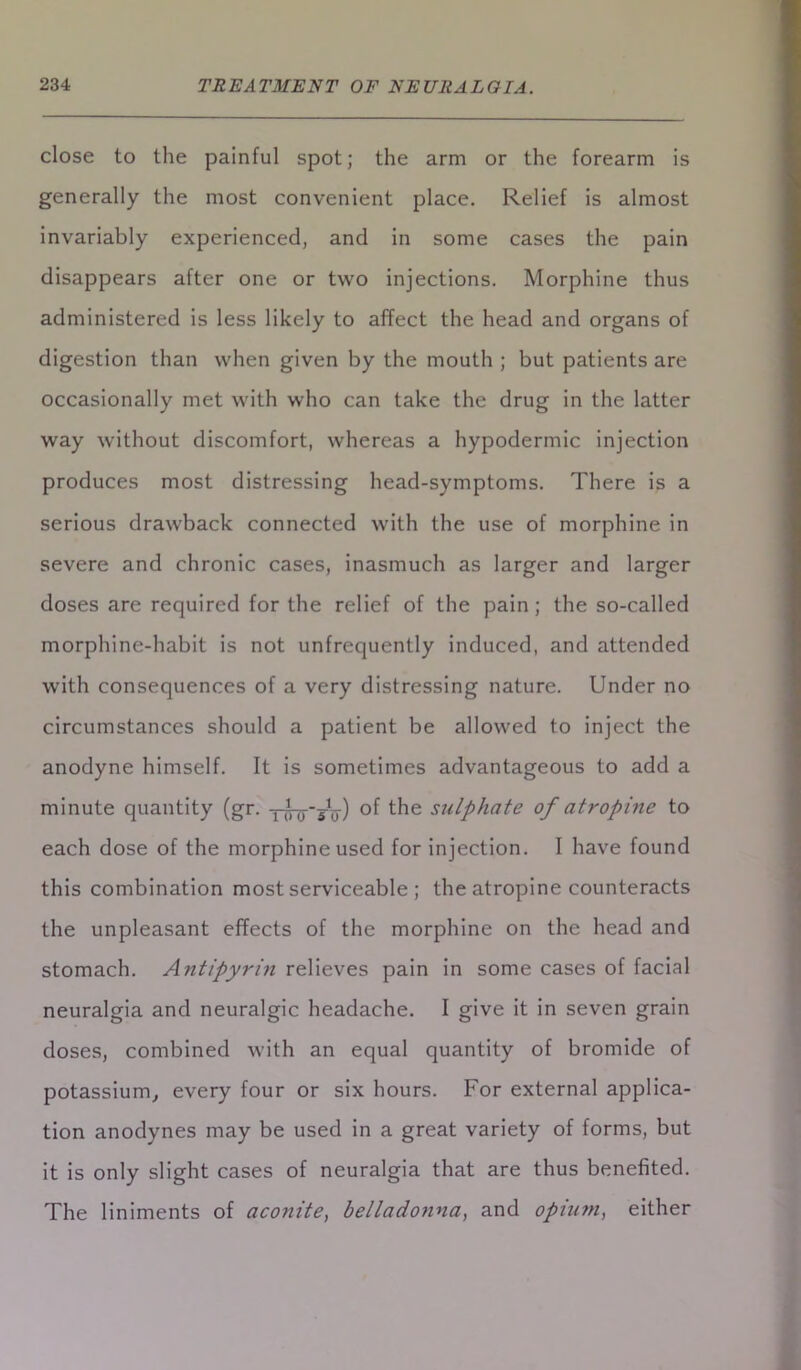 close to the painful spot; the arm or the forearm is generally the most convenient place. Relief is almost invariably experienced, and in some cases the pain disappears after one or two injections. Morphine thus administered is less likely to affect the head and organs of digestion than when given by the mouth ; but patients are occasionally met with who can take the drug in the latter way without discomfort, whereas a hypodermic injection produces most distressing head-symptoms. There is a serious drawback connected with the use of morphine in severe and chronic cases, inasmuch as larger and larger doses are required for the relief of the pain ; the so-called morphine-habit is not unfrequently induced, and attended with consequences of a very distressing nature. Under no circumstances should a patient be allowed to inject the anodyne himself. It is sometimes advantageous to add a minute quantity (gr. of the sulphate of atropine to each dose of the morphine used for injection. I have found this combination most serviceable ; the atropine counteracts the unpleasant effects of the morphine on the head and stomach. Antipyrin relieves pain in some cases of facial neuralgia and neuralgic headache. I give it in seven grain doses, combined with an equal quantity of bromide of potassium, every four or six hours. For external applica- tion anodynes may be used in a great variety of forms, but it is only slight cases of neuralgia that are thus benefited. The liniments of aconite, belladonna, and opiu?n, either